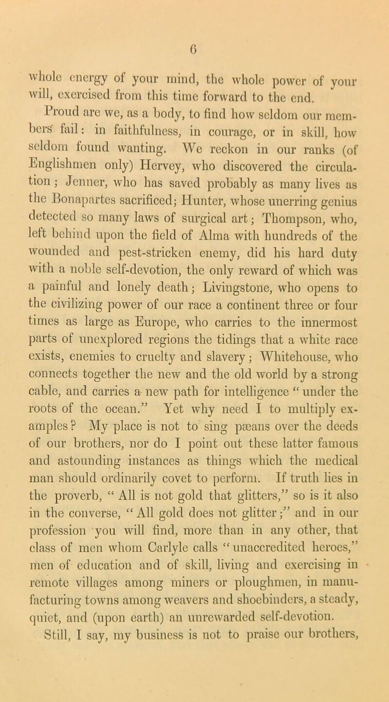 whole energy ol your mind, the whole power of your will, exercised from this time forward to the end. Proud are we, as a body, to find how seldom our mem- bers' fail: in faithfulness, in courage, or in skill, how seldom found wanting. We reckon in our ranks (of Englishmen only) Hcrvey, who discovered the circula- tion ; Jenner, who has saved probably as many lives as the Bonapartes sacrificed; Hunter, whose unerring genius detected so many laws of surgical art; Thompson, who, lett behind upon the field of Alma with hundreds of the wounded and pest-stricken enemy, did his hard duty with a noble self-devotion, the only reward of which was a painful and lonely death; Livingstone, who opens to the civilizing power of our race a continent three or four times as large as Europe, who carries to the innermost parts of unexplored regions the tidings that a white race exists, enemies to cruelty and slavery; Whitehouse, who connects together the new and the old world by a strong cable, and carries a new path for intelligence “ under the roots of the ocean.” Yet why need I to multiply ex- amples ? My place is not to sing paeans over the deeds of our brothers, nor do I point out these latter famous and astounding instances as things which the medical man should ordinarily covet to perform. If truth lies in the proverb, “ All is not gold that glitters,” so is it also in the converse, “All gold does not glitter;” and in our profession you will find, more than in any other, that class of men whom Carlyle calls “unaccredited heroes,” men of education and of skill, living and exercising in remote villages among miners or ploughmen, in manu- facturing towns among weavers and shoebinders, a steady, quiet, and (upon earth) an unrewarded self-devotion. Still, I say, my business is not to praise our brothers,