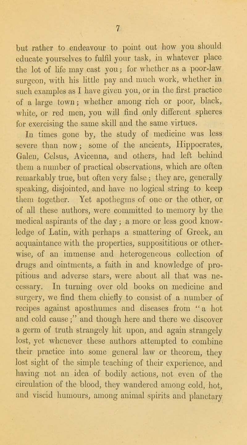 but rather to endeavour to point out how you should educate yourselves to fulfil your task, in whatever place the lot of life may cast you; for whether as a poor-law surgeon, with his little pay and much work, whether in such examples as I have given you, or in the first practice of a large town; whether among rich or poor, black, white, or red men, you will find only different spheres for exercising the same skill and the same virtues. In times gone by, the study of medicine was less severe than now; some of the ancients, Hippocrates, Galen, Celsus, Avicenna, and others, had left behind them a number of practical observations, which are often remarkably true, but often very false; they are, generally speaking, disjointed, and have no logical string to keep them together. Yet apothegms of one or the other, or of all these authors, were committed to memory by the medical aspirants of the day; a more or less good know- ledge of Latin, with perhaps a smattering of Greek, an acquaintance with the properties, supposititious or other- wise, of an immense and heterogeneous collection of drugs and ointments, a faith in and knowledge of pro- pitious and adverse stars, were about all that was ne- cessary. In turning over old books on medicine and surgery, we find them chiefly to consist of a number of recipes against aposthumes and diseases from “ a hot and cold causeand though here and there we discover a germ of truth strangely hit upon, and again strangely lost, yet whenever these authors attempted to combine their practice into some general law or theorem, they lost sight of the simple teaching of their experience, and having not an idea of bodily actions, not even of the circulation of the blood, they wandered among cold, hot, and viscid humours, among animal spirits and planetary