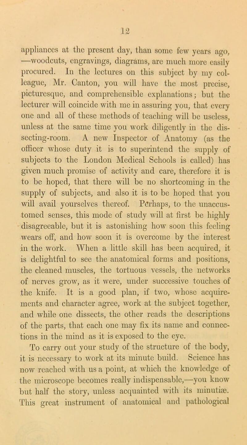 appliances at the present clay, than some few years ago, —woodcuts, engravings, diagrams, arc much more easily procured. In the lectures on this subject by my col- league, Mr. Canton, you will have the most precise, picturesque, and comprehensible explanations; but the lecturer will coincide with me in assuring you, that every one and all of these methods of teaching will be useless, unless at the same time you work diligently in the dis- secting-room. A new Inspector of Anatomy (as the officer whose duty it is to superintend the supply of subjects to the London Medical Schools is called) has given much promise of activity and care, therefore it is to be hoped, that there will be no shortcoming in the supply of subjects, and also it is to be hoped that you will avail yourselves thereof. Perhaps, to the unaccus- tomed senses, this mode of study will at first be highly disagreeable, but it is astonishing how soon this feeling wears off, and how soon it is overcome by the interest in the work. When a little skill has been acquired, it is delightful to see the anatomical forms and positions, the cleaned muscles, the tortuous vessels, the networks of nerves grow, as it were, under successive touches of the knife. It is a good plan, if two, whose acquire- ments and character agree, work at the subject together, and while one dissects, the other reads the descriptions of the parts, that each one may fix its name and connec- tions in the mind as it is exposed to the eye. To carry out your study of the structure of the body, it is necessary to work at its minute build. Science has now reached with us a point, at which the knowledge of the microscope becomes really indispensable,—you know but half the story, unless acquainted with its minutiae. This great instrument of anatomical and pathological