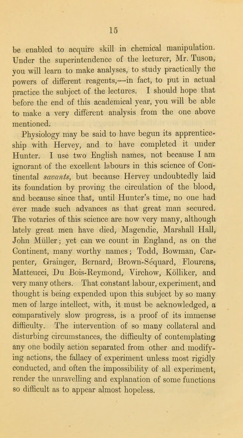 be enabled to acquire skill in chemical manipulation. Under the superintendence of the lecturer, Mr. Tuson, you will learn to make analyses, to study practically the powers of different reagents,—in fact, to put in actual practice the subject of the lectures. I should hope that before the end of this academical year, you will be able to make a very different analysis from the one above mentioned. Physiology may be said to have begun its apprentice- ship with Hervey, and to have completed it under Hunter. I use two English names, not because I am ignorant of the excellent labours in this science of Con- O tinental savants, but because Hervey undoubtedly laid its foundation by proving the circulation of the blood, and because since that, until Hunter’s time, no one had ever made such advances as that great man secured. The votaries of this science are now very many, although lately great men have died, Magendie, Marshall Hall, John Muller; yet can we count in England, as on the Continent, many worthy names; Todd, Bowman, Car- penter, Grainger, Bernard, Brown-Sequard, Elourens, Matteucci, Du Bois-Reymond, Virchow, Kolliker, and very many others. That constant labour, experiment, and thought is being expended upon this subject by so many men of large intellect, with, it must be acknowledged, a comparatively slow progress, is a proof of its immense difficulty. The intervention of so many collateral and disturbing circumstances, the difficulty of contemplating any one bodily action separated from other and modify- ing actions, the fallacy of experiment unless most rigidly conducted, and often the impossibility of all experiment, render the unravelling and explanation of some functions so difficult as to appear almost hopeless.