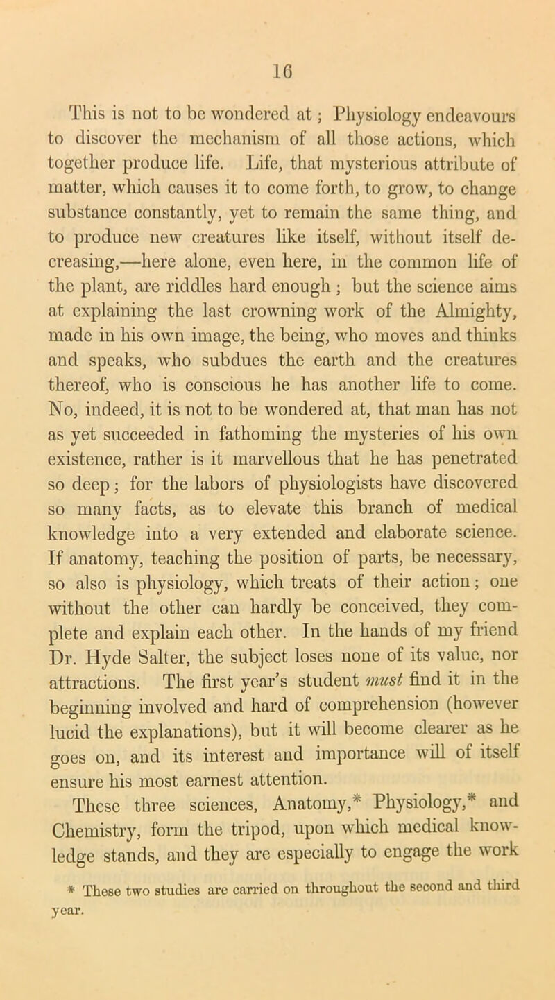 This is not to be wondered at; Physiology endeavours to discover the mechanism of all those actions, which together produce life. Life, that mysterious attribute of matter, which causes it to come forth, to grow, to change substance constantly, yet to remain the same thing, and to produce new creatures like itself, without itself de- creasing,—here alone, even here, in the common life of the plant, are riddles hard enough ; but the science aims at explaining the last crowning work of the Almighty, made in his own image, the being, who moves and thinks and speaks, who subdues the earth and the creatures thereof, who is conscious he has another life to come. No, indeed, it is not to be wondered at, that man has not as yet succeeded in fathoming the mysteries of his own existence, rather is it marvellous that he has penetrated so deep; for the labors of physiologists have discovered so many facts, as to elevate this branch of medical knowledge into a very extended and elaborate science. If anatomy, teaching the position of parts, be necessary, so also is physiology, which treats of their action; one without the other can hardly be conceived, they com- plete and explain each other. In the hands of my friend Dr. Hyde Salter, the subject loses none of its value, nor attractions. The first year’s student must find it in the beginning involved and hard of comprehension (however lucid the explanations), but it will become clearer as he goes on, and its interest and importance will of itself ensure his most earnest attention. These three sciences, Anatomy,* Physiology,* and Chemistry, form the tripod, upon which medical know- ledge stands, and they are especially to engage the work * These two studies are carried on throughout the second and third year.