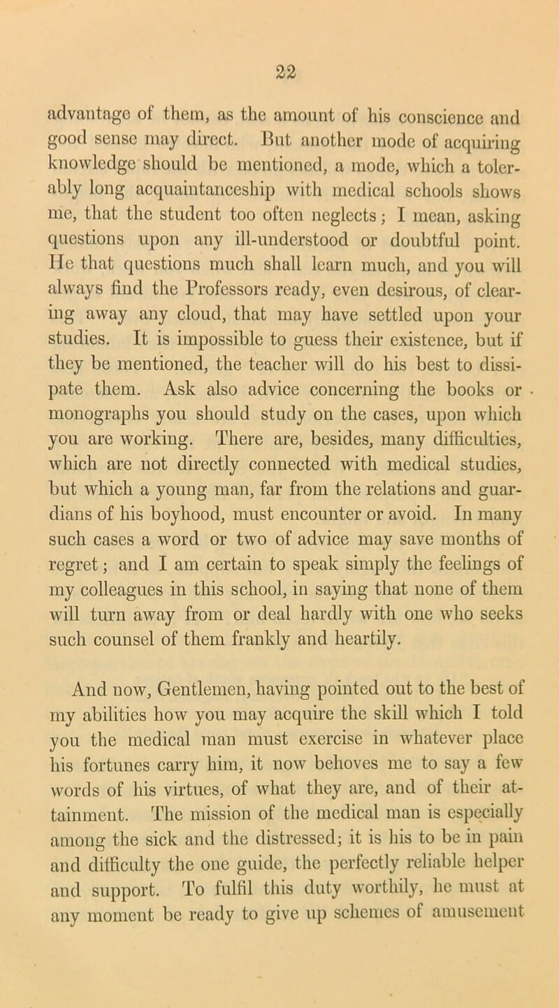 advantage of them, as the amount of his conscience and good sense may direct. But another mode of acquiring knowledge should be mentioned, a mode, which a toler- ably long acquaintanceship with medical schools shows me, that the student too often neglects; I mean, asking questions upon any ill-understood or doubtful point. He that questions much shall learn much, and you will always find the Professors ready, even desirous, of clear- ing away any cloud, that may have settled upon your studies. It is impossible to guess their existence, but if they be mentioned, the teacher will do his best to dissi- pate them. Ask also advice concerning the books or monographs you should study on the cases, upon which you are working. There are, besides, many difficulties, which are not directly connected with medical studies, but which a young man, far from the relations and guar- dians of his boyhood, must encounter or avoid. In many such cases a word or two of advice may save months of regret; and I am certain to speak simply the feelings of my colleagues in this school, in saying that none of them will turn away from or deal hardly with one who seeks such counsel of them frankly and heartily. And now, Gentlemen, having pointed out to the best of my abilities how you may acquire the skill which I told you the medical man must exercise in whatever place his fortunes carry him, it now behoves me to say a few words of his virtues, of what they are, and of their at- tainment. The mission of the medical man is especially among the sick and the distressed; it is his to be in pain and difficulty the one guide, the perfectly reliable helper and support. To fulfil this duty worthily, he must at any moment be ready to give up schemes of amusement