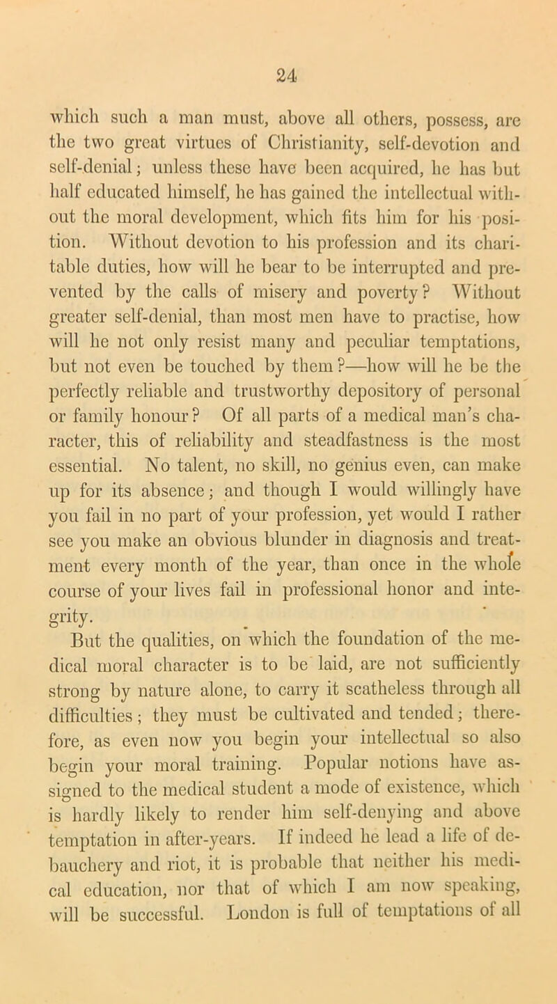 which such a man must, above all others, possess, are the two great virtues of Christianity, self-devotion and self-denial ; unless these have been acquired, he has but half educated himself, he has gained the intellectual with- out the moral development, which fits him for his posi- tion. Without devotion to his profession and its chari- table duties, how will he bear to be interrupted and pre- vented by the calls of misery and poverty? Without greater self-denial, than most men have to practise, how will he not only resist many and peculiar temptations, but not even be touched by them ?—how will he be the perfectly reliable and trustworthy depository of personal or family honour ? Of all parts of a medical man’s cha- racter, this of reliability and steadfastness is the most essential. No talent, no skill, no genius even, can make up for its absence; and though I would willingly have you fail in no part of your profession, yet would I rather see you make an obvious blunder in diagnosis and treat- ment every month of the year, than once in the whofe course of your lives fail in professional honor and inte- grity. But the qualities, on which the foundation of the me- dical moral character is to be laid, are not sufficiently strong by nature alone, to carry it scatheless through all difficulties ; they must be cultivated and tended; there- fore, as even now you begin your intellectual so also begin your moral training. Popular notions have as- signed to the medical student a mode of existence, which is hardly likely to render him self-denying and above temptation in after-years. If indeed he lead a life of de- bauchery and riot, it is probable that neither his medi- cal education, nor that of which I am now speaking, will be successful. Loudon is full of temptations of all