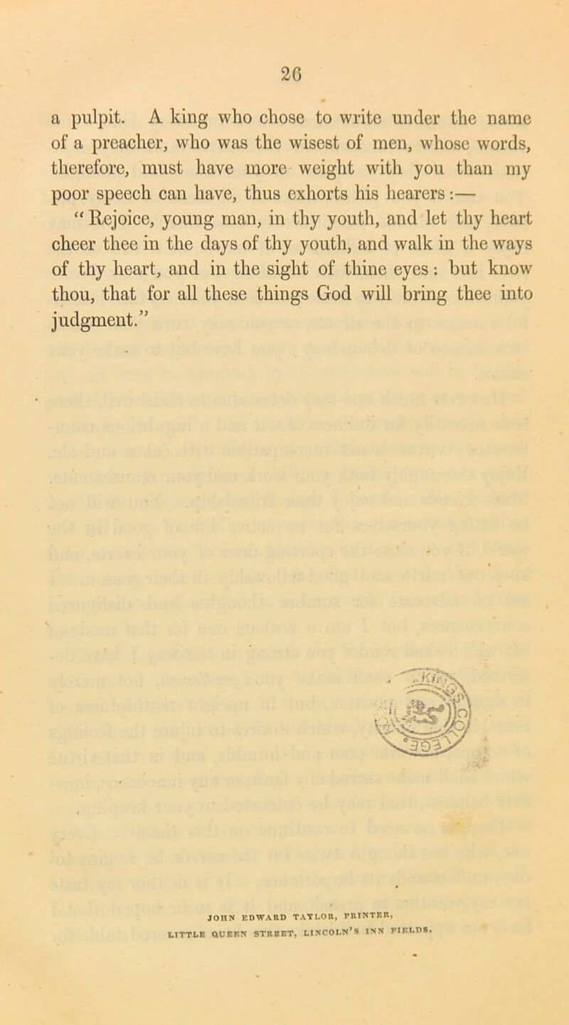 2G a pulpit. A king who chose to write under the name of a preacher, who was the wisest of men, whose words, therefore, must have more weight with you than my poor speech can have, thus exhorts his hearers:— “ Rejoice, young man, in thy youth, and let thy heart cheer thee in the days of thy youth, and walk in the ways of thy heart, and in the sight of thine eyes: but know thou, that for all these things God will bring thee into judgment.” JOHN EDWARD TAYLOR, PRINTER, LITTLE QUERN STREET, LINCOLN’S INN FIELDS.