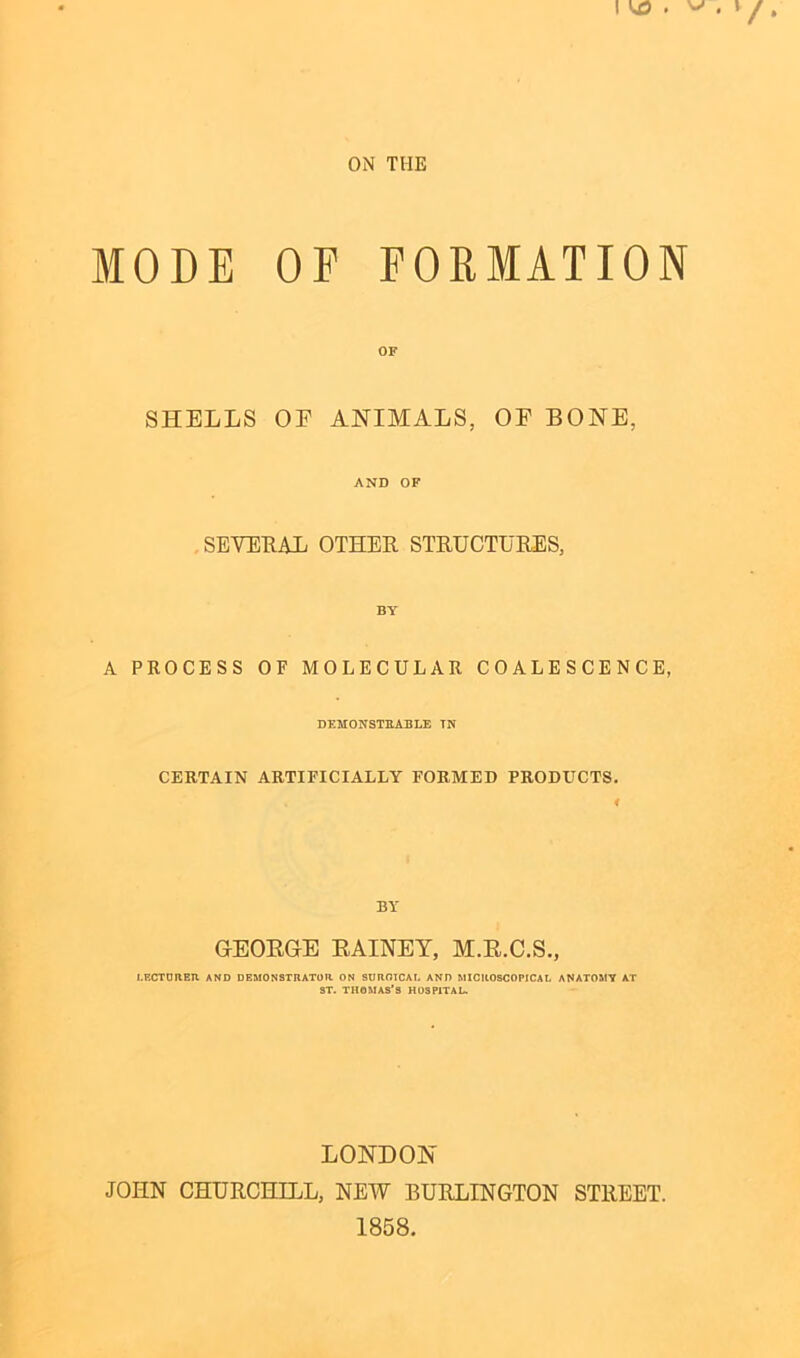 ON THE MODE OF FORMATION OF SHELLS OE ANIMALS, OF BONE, AND OF SEVERAL OTHER. STRUCTURES, BY A PROCESS OF MOLECULAR COALESCENCE, DEMONSTRABLE TN CERTAIN ARTIFICIALLY FORMED PRODUCTS. BY GEORGE RAINEY, M.R.C.S., LECTURER AND DEMONSTRATOR ON SURGICAL AND MICROSCOPICAL ANATOMY AT ST. THOMAS’S HOSPITAL LONDON JOHN CHURCHILL, NEW BURLINGTON STREET. 1858.