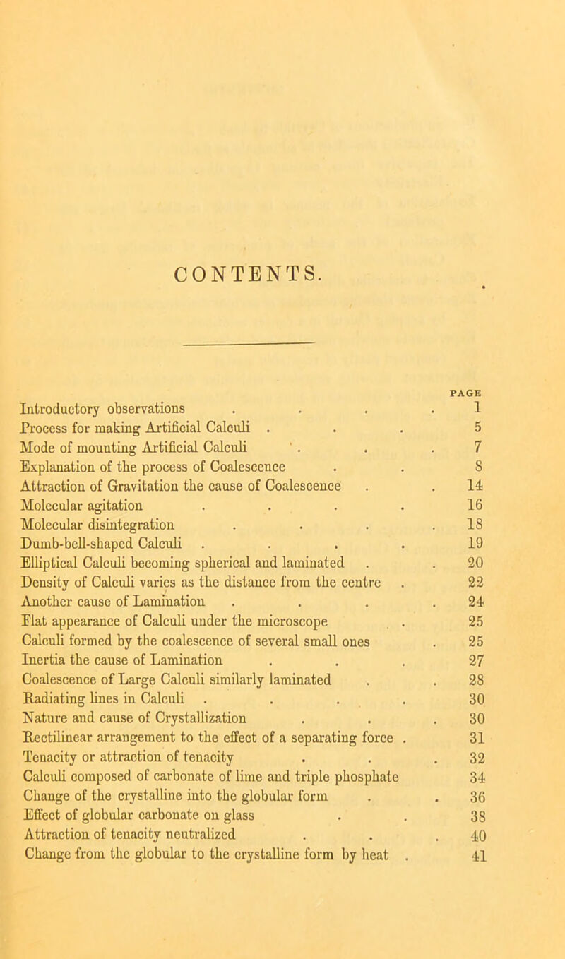 CONTENTS. PAGE Introductory observations . . . .1 Process for mating Artificial Calculi ... 5 Mode of mounting Artificial Calculi ' . . .7 Explanation of the process of Coalescence . . 8 Attraction of Gravitation the cause of Coalescence . . II Molecular agitation . . . . 16 Molecular disintegration . . . .18 Dumb-bell-shaped Calculi .... 19 Elliptical Calculi becoming spherical and laminated . . 20 Density of Calculi varies as the distance from the centre . 22 Another cause of Lamination . . . .21 Elat appearance of Calculi under the microscope . 25 Calculi formed by the coalescence of several small ones . 25 Inertia the cause of Lamination . . . 27 Coalescence of Large Calculi similarly laminated . . 28 Radiating lines in Calculi . . . . 30 Nature and cause of Crystallization . . .30 Rectilinear arrangement to the effect of a separating force . 31 Tenacity or attraction of tenacity . . .32 Calculi composed of carbonate of lime and triple phosphate 31 Change of the crystalline into the globular form . . 36 Effect of globular carbonate on glass . . 38 Attraction of tenacity neutralized . . .10