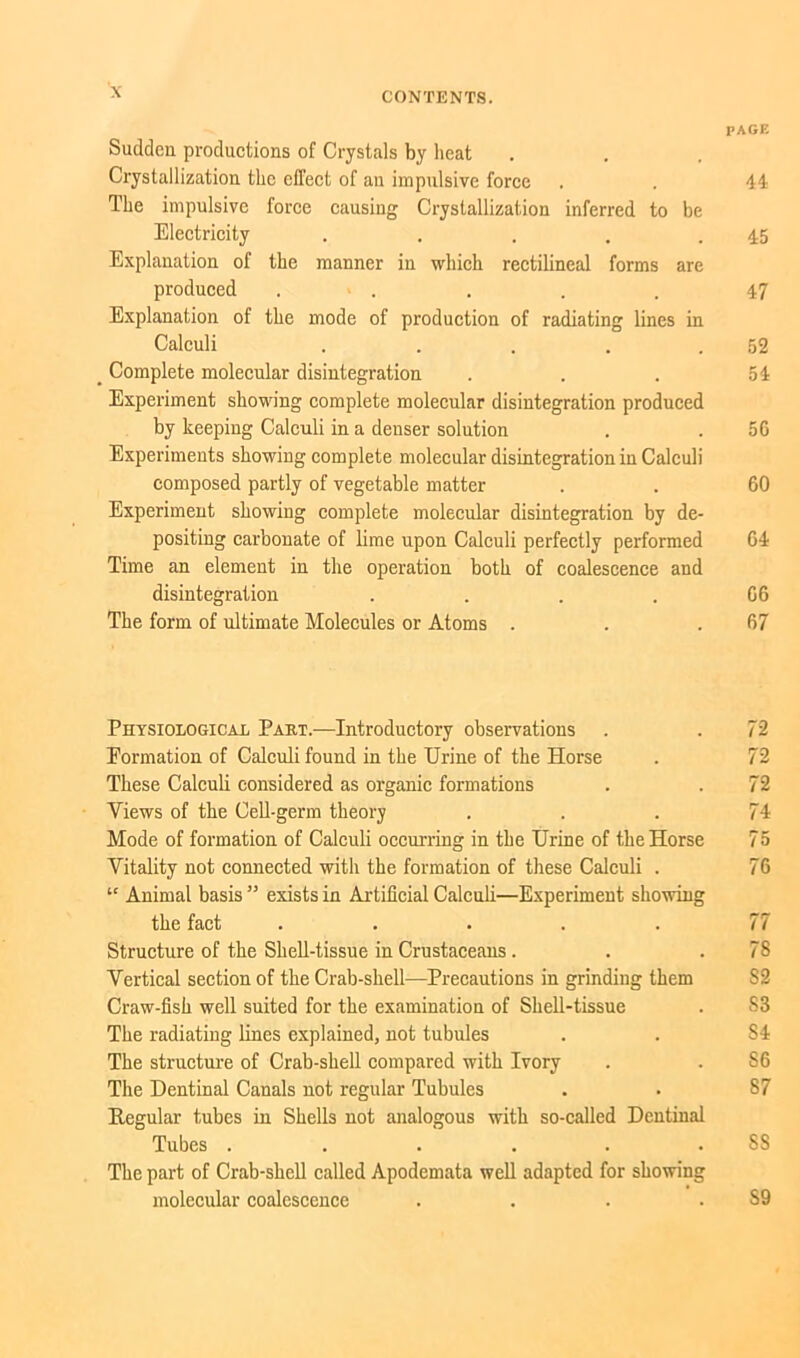 Sudden productions of Crystals by heat Crystallization the effect of an impulsive force The impulsive force causing Crystallization inferred to be Electricity . Explanation of the manner in which rectilineal forms are produced ..... Explanation of the mode of production of radiating lines in Calculi . . . . . _ Complete molecular disintegration Experiment showing complete molecular disintegration produced by keeping Calculi in a denser solution Experiments showing complete molecular disintegration in Calculi composed partly of vegetable matter Experiment showing complete molecular disintegration by de- positing carbonate of lime upon Calculi perfectly performed Time an element in the operation both of coalescence and disintegration .... The form of ultimate Molecules or Atoms . Physiological Paht.-—Introductory observations Formation of Calculi found in the Urine of the Horse These Calculi considered as organic formations Views of the Cell-germ theory Mode of formation of Calculi occurring in the Urine of the Horse Vitality not connected with the formation of these Calculi . “ Animal basis ” exists in Artificial Calculi—Experiment showing the fact ..... Structure of the Shell-tissue in Crustaceans . Vertical section of the Crab-shell—Precautions in grinding them Craw-fish well suited for the examination of Shell-tissue The radiating lines explained, not tubules The structure of Crab-shell compared with Ivory The Dentinal Canals not regular Tubules Regular tubes in Shells not analogous with so-called Dentinal Tubes ...... The part of Crab-shell called Apodemata well adapted for showing molecular coalescence .... PAGE 44 45 47 52 54 56 60 64 66 67 72 72 72 74 75 76 78 82 S3 84 S6 87 SS S9
