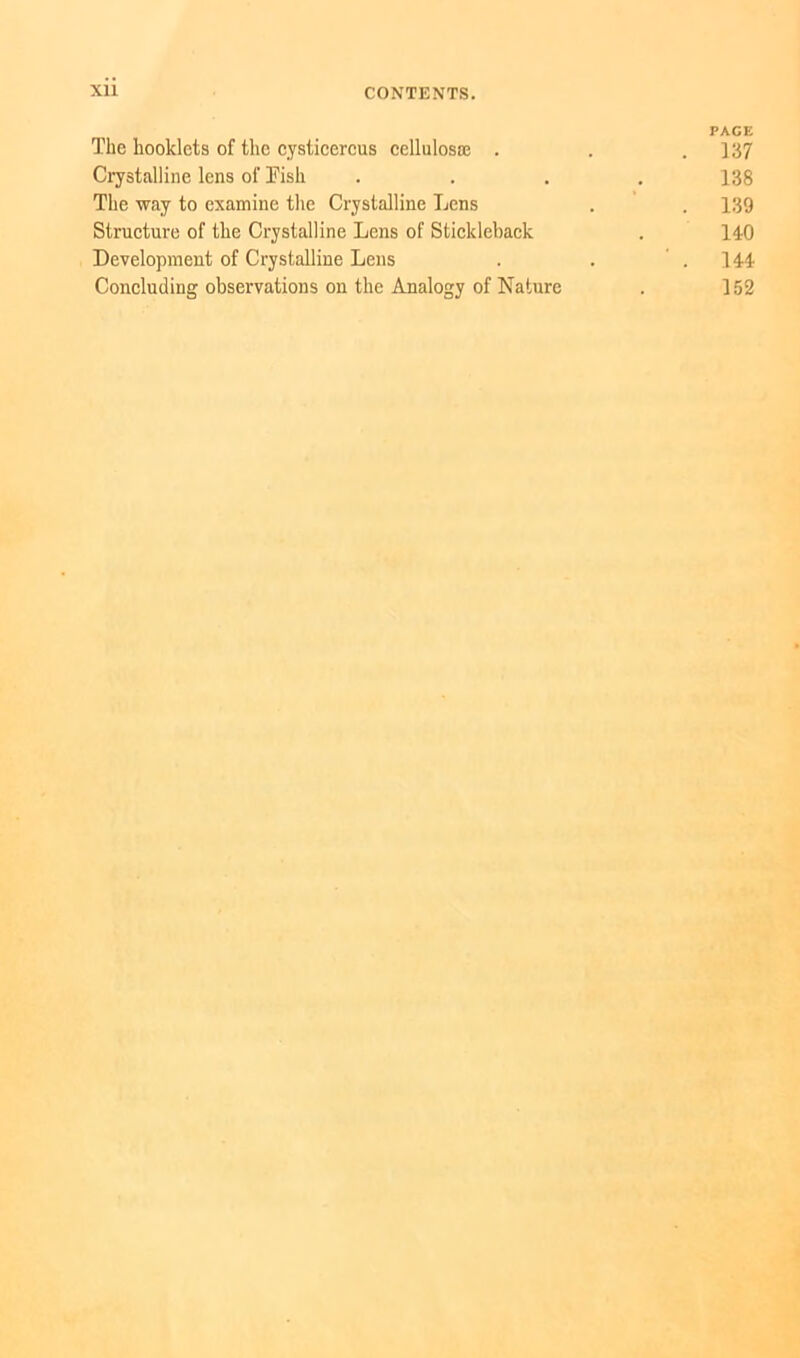 PAGE The hooklets of the cysticercus cellulosae . . . 137 Crystalline lens of Fish .... 138 The way to examine the Crystalline Lens . . 139 Structure of the Crystalline Lens of Stickleback . 140 Development of Crystalline Lens . . . 144 Concluding observations on the Analogy of Nature . 152