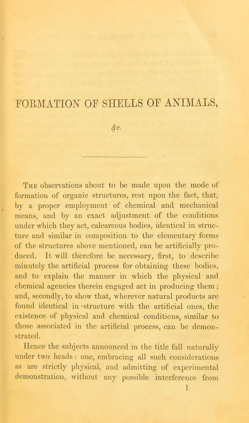FORMATION OF SHELLS OF ANIMALS, Sfc. The observations about to be made upon the mode of formation of organic structures, rest upon the fact, that, by a proper employment of chemical and mechanical means, and by an exact adjustment of the conditions under which they act, calcareous bodies, identical in struc- ture and similar in composition to the elementary forms of the structures above mentioned, can be artificially pro- duced. It will therefore be necessary, first, to describe minutely the artificial process for obtaining these bodies, and to explain the manner in which the physical and chemical agencies therein engaged act in producing them; and, secondly, to show that, wherever natural products are found identical in ■ structure with the artificial ones, the existence of physical and chemical conditions, similar to those associated in the artificial process, can be demon- strated. Hence the subjects announced in the title fall naturally under two heads : one, embracing all such considerations as are strictly physical, and admitting of experimental demonstration, without any possible interference from