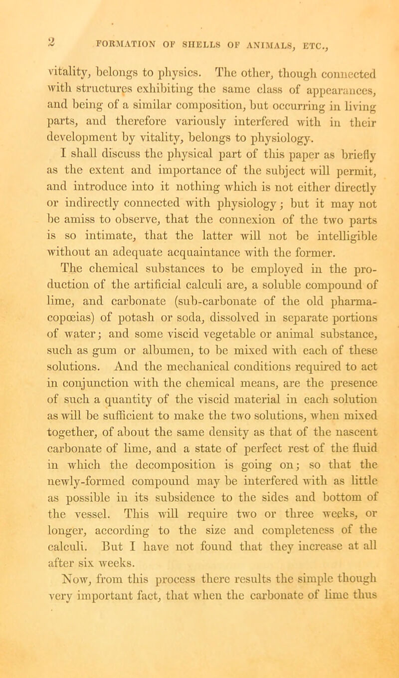 vitality, belongs to physics. The other, though connected with structures exhibiting the same class of appearances, and being of a similar composition, but occurring in living parts, and therefore variously interfered with in their development by vitality, belongs to physiology. I shall discuss the physical part of this paper as briefly as the extent and importance of the subject will permit, and introduce into it nothing which is not either directly or indirectly connected with physiology; but it may not be amiss to observe, that the connexion of the two parts is so intimate, that the latter will not be intelligible without an adequate acquaintance with the former. The chemical substances to be employed in the pro- duction of the artificial calculi are, a soluble compound of lime, and carbonate (sub-carbonate of the old pharma- copoeias) of potash or soda, dissolved in separate portions of water; and some viscid vegetable or animal substance, such as gum or albumen, to be mixed with each of these solutions. And the mechanical conditions required to act in conjunction with the chemical means, are the presence of such a quantity of the viscid material in each solution as will be sufficient to make the two solutions, when mixed together, of about the same density as that of the nascent carbonate of lime, and a state of perfect rest of the fluid in which the decomposition is going on; so that the newly-formed compound may be interfered with as little as possible in its subsidence to the sides and bottom of the vessel. This will require two or three weeks, or longer, according to the size and completeness of the calculi. But I have not found that they increase at all after six weeks. Now, from this process there results the simple though very important fact, that when the carbonate of lime thus