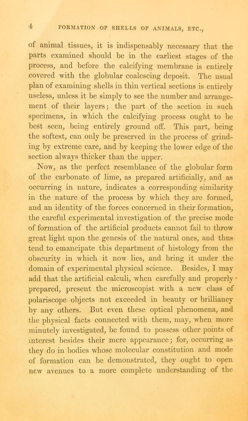 of animal tissues, it is indispensably necessary that the parts examined should be in the earliest stages of the process, and before the calcifying membrane is entirely covered with the globular coalescing deposit. The usual plan of examining shells in thin vertical sections is entirely useless, unless it be simply to see the number and arrange- ment of their layers; the part of the section in such specimens, in which the calcifying process ought to be best seen, being entirely ground off. This part, being the softest, can only be preserved in the process of grind- ing by extreme care, and by keeping the lower edge of the section always thicker than the upper. Now, as the perfect resemblance of the globular form of the carbonate of lime, as prepared artificially, and as occurring in nature, indicates a corresponding similarity in the nature of the process by which they are formed, and an identity of the forces concerned in then' formation, the careful experimental investigation of the precise mode of formation of the artificial products cannot fail to throw great light upon the genesis of the natural ones, and thus tend to emancipate this department of histology from the obscurity in which it now lies, and bring it under the domain of experimental physical science. Besides, I may add that the artificial calculi, when carefully and properly * prepared, present the microscopist with a new class of polariscope objects not exceeded in beauty or brilliancy by any others. But even these optical phenomena, and the physical facts connected with them, may, when more minutely investigated, be found to possess other points of interest besides their mere appearance; for, occurring as they do in bodies whose molecular constitution and mode of formation can be demonstrated, they ought to open new avenues to a more complete understanding of the