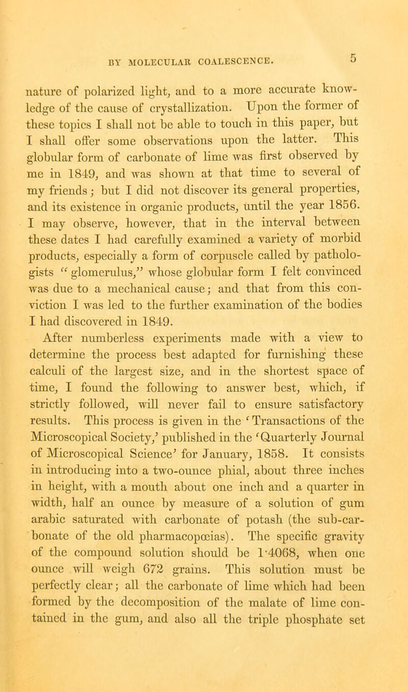 nature of polarized light, and to a more accurate know- ledge of the cause of crystallization. Upon the former of these topics I shall not he able to touch in this paper, but I shall offer some observations upon the latter. This globular form of carbonate of lime was first observed by me in 1849, and was shown at that time to several of my friends; but I did not discover its general properties, and its existence in organic products, until the year 1856. I may observe, however, that in the interval between these dates I had carefully examined a variety of morbid products, especially a form of corpuscle called by patholo- gists “ glomerulus,” whose globular form I felt convinced was due to a mechanical cause ; and that from this con- viction I was led to the further examination of the bodies I had discovered in 1849. After numberless experiments made with a view to determine the process best adapted for furnishing these calculi of the largest size, and in the shortest space of time, I found the following to answer best, which, if strictly followed, will never fail to ensure satisfactory results. This process is given in the ‘ Transactions of the Microscopical Society/ published in the ‘Quarterly Journal of Microscopical Science' for January, 1858. It consists in introducing into a two-ounce phial, about three inches in height, with a mouth about one inch and a quarter in width, half an ounce by measure of a solution of gum arabic saturated with carbonate of potash (the sub-car- bonate of the old pharmacopoeias). The specific gravity of the compound solution should be 1’40.68, when one ounce will weigh 672 grains. This solution must be perfectly clear; all the carbonate of lime which had been formed by the decomposition of the malate of lime con- tained in the gum, and also all the triple phosphate set