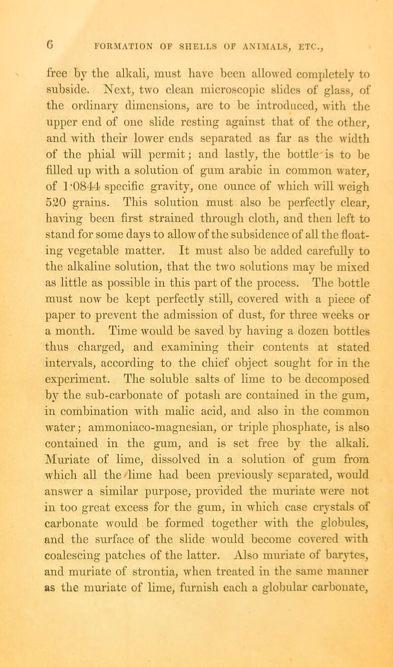 free by the alkali, must have been allowed completely to subside. Next, two clean microscopic slides of glass, of the ordinary dimensions, are to be introduced, with the upper end of one slide resting against that of the other, and with their lower ends separated as far as the width of the phial will permit; and lastly, the bottle'is to be filled up with a solution of gum arabic in common water, of 1 -0844 specific gravity, one ounce of which will weigh 520 grains. This solution must also be perfectly clear, having been first strained through cloth, and then left to stand for some days to allow of the subsidence of all the float- ing vegetable matter. It must also be added carefully to the alkaline solution, that the two solutions may be mixed as little as possible in this part of the process. The bottle must now be kept perfectly still, covered with a piece of paper to prevent the admission of dust, for three weeks or a month. Time would be saved by having a dozen bottles thus charged, and examining their contents at stated intervals, according to the chief object sought for in the experiment. The soluble salts of lime to be decomposed by the sub-carbonate of potash are contained in the gum, in combination with malic acid, and also in the common water; ammoniaco-magnesian, or triple phosphate, is also contained in the gum, and is set free by the alkali. Muriate of lime, dissolved in a solution of gum from which all the lime had been previously separated, would answer a similar purpose, provided the muriate were not in too great excess for the gum, in which case crystals of carbonate would be formed together with the globules, and the surface of the slide would become covered with coalescing patches of the latter. Also muriate of barytes, and muriate of strontia, when treated in the same mauner as the muriate of lime, furnish each a globular carbonate,