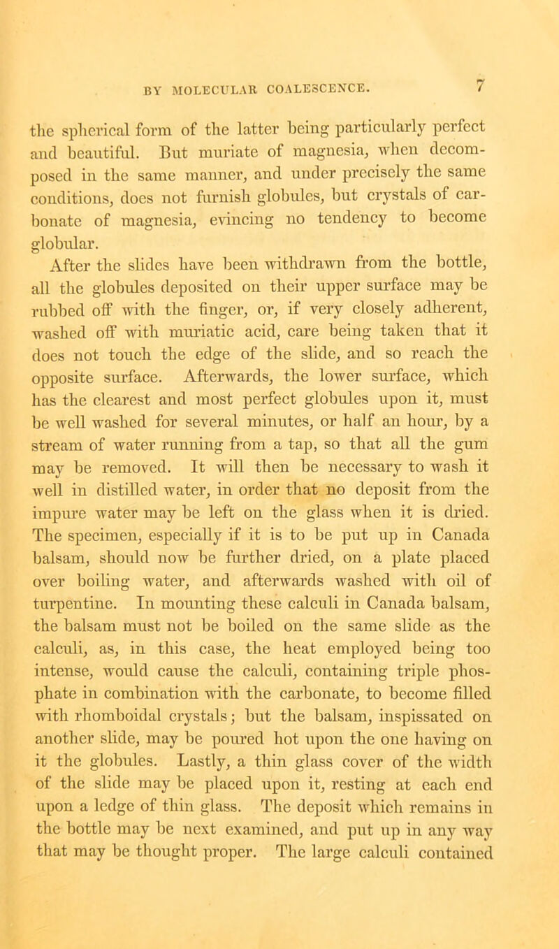 the spherical form of the latter being particularly perfect and beautiful. But muriate of magnesia, when decom- posed in the same manner, and under precisely the same conditions, does not furnish globules, but crystals of car- bonate of magnesia, evincing no tendency to become globular. After the slides have been withdrawn from the bottle, all the globules deposited on their upper surface may be rubbed off with the finger, or, if very closely adherent, washed off with muriatic acid, care being taken that it does not touch the edge of the slide, and so reach the opposite surface. Afterwards, the lower surface, which has the clearest and most perfect globules upon it, must be well washed for several minutes, or half an hour, by a stream of water running from a tap, so that all the gum may be removed. It will then be necessary to wash it well in distilled water, in order that no deposit from the impure water may be left on the glass when it is dried. The specimen, especially if it is to be put up in Canada balsam, should now be further dried, on a plate placed over boiling water, and afterwards washed with oil of turpentine. In mounting these calculi in Canada balsam, the balsam must not be boiled on the same slide as the calculi, as, in this case, the heat employed being too intense, would cause the calculi, containing triple phos- phate in combination with the carbonate, to become filled with rhomboidal crystals; but the balsam, inspissated on another slide, may be poured hot upon the one having on it the globules. Lastly, a thin glass cover of the width of the slide may be placed upon it, resting at each end upon a ledge of thin glass. The deposit which remains in the bottle may be next examined, and put up in any way that may be thought proper. The large calculi contained