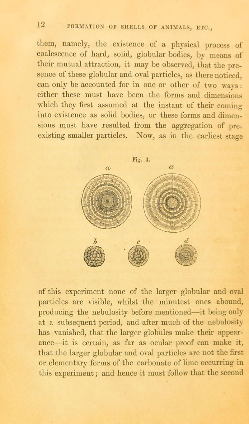 them, namely, the existence of a physical process of coalescence of hard, solid, globular bodies, by means of their mutual attraction, it may he observed, that the pre- sence of these globular and oval particles, as there noticed, can only be accounted for in one or other of two ways: either these must have been the forms and dimensions which they first assumed at the instant of their coming into existence as solid bodies, or these forms and dimen- sions must have resulted from the aggregation of pre- existing smaller particles. Now, as in the earliest stage of this experiment none of the larger globular and oval particles are visible, whilst the minutest ones abound, producing the nebulosity before mentioned—it being only at a subsequent period, and after much of the nebulosity has vanished, that the larger globules make their appear- ance—it is certain, as far as ocular proof can make it, that the larger globular and oval particles are not the first or elementary forms of the carbonate of lime occurring in this experiment; and hence it must follow that the second