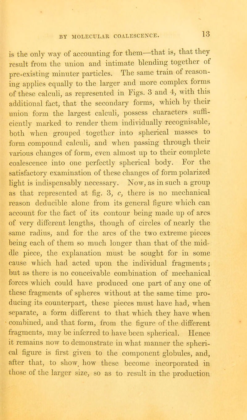 is the only way of accounting for them—that is, that they result from the union and intimate blending together of pre-existing minuter particles. The same train of reason- ing applies equally to the larger and more complex forms of these calculi, as represented in Figs. 3 and 4, with this additional fact, that the secondary forms, which by their union form the largest calculi, possess characters suffi- ciently marked to render them individually recognisable, both when grouped together into spherical masses to form compound calculi, and when passing through their various changes of form, even almost up to their complete coalescence into one perfectly spherical body. For the satisfactory examination of these changes of form polarized light is indispensably necessary. Now, as in such a group as that represented at fig. 3, c, there is no mechanical reason deducible alone from its general figure which can account for the fact of its contour being made up of arcs of very different lengths, though of circles of nearly the same radius, and for the arcs of the two extreme pieces being each of them so much longer than that of the mid- dle piece, the explanation must he sought for in some cause which had acted upon the individual fragments; hut as there is no conceivable combination of mechanical forces which could have produced one part of any one of these fragments of spheres without at the same time pro- ducing its counterpart, these pieces must have had, when separate, a form different to that which they have when • combined, and that form, from the figure of the different fragments, may he inferred to have been spherical. Hence it remains now to demonstrate in what manner the spheri- cal figure is first given to the component globules, and, after that, to show, how these become incorporated in those of the larger size, so as to result in the production