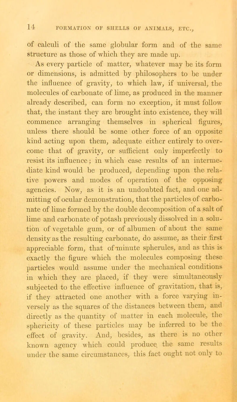 of calculi of the same globular form and of the same structure as those of which they are made up. As every particle of matter, whatever may be its form or dimensions, is admitted by philosophers to be under the influence of gravity, to which law, if universal, the molecules of carbonate of lime, as produced in the manner already described, can form no exception, it must follow that, the instant they are brought into existence, they will commence arranging themselves in spherical figures, unless there should be some other force of an opposite kind acting upon them, adequate either entirely to over- come that of gravity, or sufficient only imperfectly to resist its influence; in which case results of an interme- diate kind would be produced, depending upon the rela- tive powers and modes of operation of the opposing agencies. Now, as it is an undoubted fact, and one ad- mitting of ocular demonstration, that the particles of carbo- nate of lime formed by the double decomposition of a salt of lime and carbonate of potash previously dissolved in a solu- tion of vegetable gum, or of albumen of about the same density as the resulting carbonate, do assume, as their first appreciable form, that of-minute spherules, and as this is exactly the figure which the molecules composing these particles would assume under the mechanical conditions in which they are placed, if they were simxdtaneously subjected to the effective influence of gravitation, that is, if they attracted one another with a force varying in- versely as the squares of the distances between them, and directly as the quantity of matter in each molecule, the sphericity of these particles may be inferred to be the effect of gravity. And, besides, as there is no other known agency which could produce the same results under the same circumstances, this fact ought not only to