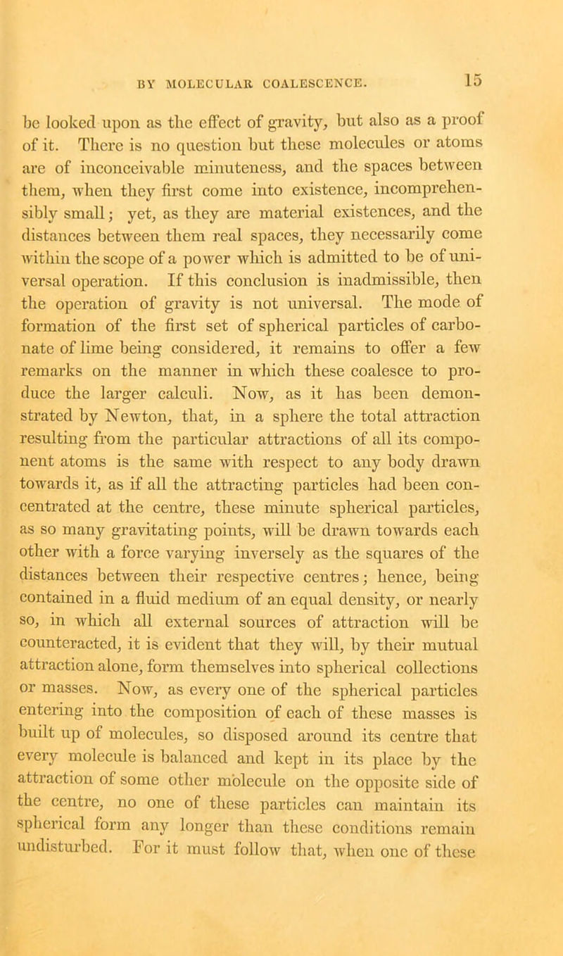 be looked upon as the effect of gravity, but also as a proof of it. There is no question but these molecules or atoms are of inconceivable minuteness, and the spaces between them, when they first come into existence, incomprehen- sibly small; yet, as they are material existences, and the distances between them real spaces, they necessarily come within the scope of a power which is admitted to be of uni- versal operation. If this conclusion is inadmissible, then the operation of gravity is not universal. The mode of formation of the first set of spherical particles of carbo- nate of lime being considered, it remains to offer a few remarks on the manner in which these coalesce to pro- duce the larger calculi. Now, as it has been demon- strated by Newton, that, in a sphere the total attraction resulting from the particular attractions of all its compo- nent atoms is the same with respect to any body drawn towards it, as if all the attracting particles had been con- centrated at the centre, these minute spherical particles, as so many gravitating points, will be drawn towards each other with a force varying inversely as the squares of the distances between their respective centres; hence, being contained in a fluid medium of an equal density, or nearly so, in which all external sources of attraction will be counteracted, it is evident that they will, by their mutual attraction alone, form themselves into spherical collections or masses. Now, as every one of the spherical particles entering into the composition of each of these masses is built up of molecules, so disposed around its centre that every molecule is balanced and kept in its place by the attraction of some other molecule on the opposite side of the centre, no one of these particles can maintain its spherical form any longer than these conditions remain undisturbed. For it must follow that, Avlien one of these