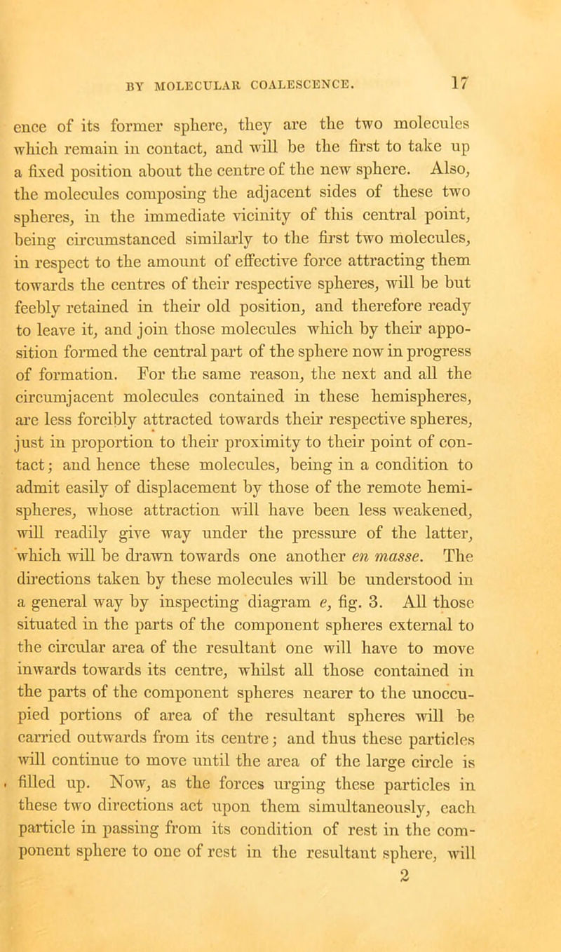 ence of its former sphere, they are the two molecules which remain in contact, ancl will be the first to take up a fixed position about the centre of the new sphere. Also, the molecules composing the adjacent sides of these two spheres, in the immediate vicinity of this central point, being circumstanced similarly to the first two molecules, in respect to the amount of effective force attracting them towards the centres of their respective spheres, will be but feebly retained in their old position, and therefore ready to leave it, and join those molecules which by their appo- sition formed the central part of the sphere now in progress of formation. For the same reason, the next and all the circumjacent molecules contained in these hemispheres, are less forcibly attracted towards their respective spheres, just in proportion to their proximity to their point of con- tact ; and hence these molecules, being in a condition to admit easily of displacement by those of the remote hemi- spheres, whose attraction will have been less weakened, will readily give way under the pressure of the latter, which will be drawn towards one another en masse. The directions taken by these molecules will be understood in a general way by inspecting diagram e, fig. 3. All those situated in the parts of the component spheres external to the circular area of the resultant one will have to move inwards towards its centre, whilst all those contained in the parts of the component spheres nearer to the unoccu- pied portions of area of the resultant spheres will he carried outwards from its centre; and thus these particles will continue to move until the area of the large circle is . filled up. Now, as the forces urging these particles in these two directions act upon them simultaneously, each particle in passing from its condition of rest in the com- ponent sphere to one of rest in the resultant sphere, will