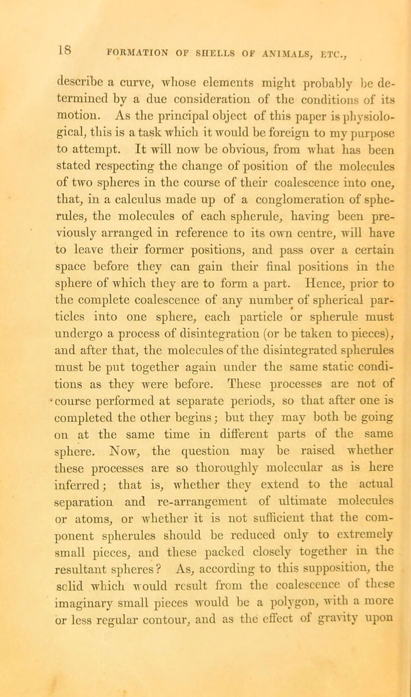 describe a curve, whose elements might probably be de- termined by a due consideration of the conditions of its motion. As the principal object of this paper is physiolo- gical, this is a task which it would be foreign to my purpose to attempt. It will now be obvious, from what has been stated respecting the change of position of the molecules of two spheres in the course of their coalescence into one, that, in a calculus made up of a conglomeration of sphe- rules, the molecules of each spherule, having been pre- viously arranged in reference to its own centre, will have to leave their former positions, and pass over a certain space before they can gain their final positions in the sphere of which they are to form a part. Hence, prior to the complete coalescence of any number of spherical par- ticles into one sphere, each particle or spherule must undergo a process of disintegration (or be taken to pieces), and after that, the molecules of the disintegrated spherules must be put together again under the same static condi- tions as they were before. These processes are not of ‘course performed at separate periods, so that after one is completed the other begins; but they may both be going on at the same time in different parts of the same sphere. Now, the question may be raised whether these processes are so thoroughly molecular as is here inferred; that is, whether they extend to the actual separation and re-arrangement of ultimate molecules or atoms, or whether it is not sufficient that the com- ponent spherules should be reduced only to extremely small pieces, and these packed closely together in the resultant spheres? As, according to this supposition, the solid which M ould result from the coalescence of these imaginary small pieces would be a polygon, with a more or less regular contour, and as the effect of gravity upon