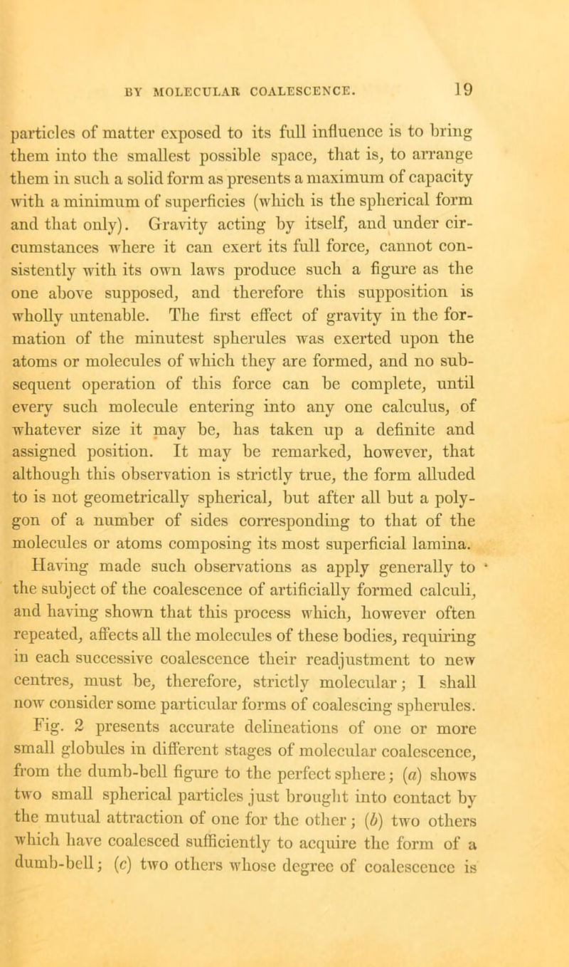 particles of matter exposed to its full influence is to bring them into the smallest possible space, that is, to arrange them in sucli a solid form as presents a maximum of capacity with a minimum of superficies (which is the spherical form and that only). Gravity acting by itself, and under cir- cumstances where it can exert its full force, cannot con- sistently with its own laws produce such a figure as the one above supposed, and therefore this supposition is wholly untenable. The first effect of gravity in the for- mation of the minutest spherules was exerted upon the atoms or molecules of which they are formed, and no sub- sequent operation of this force can be complete, until every such molecule entering into any one calculus, of whatever size it may be, has taken up a definite and assigned position. It may be remarked, however, that although this observation is strictly true, the form alluded to is not geometrically spherical, but after all but a poly- gon of a number of sides corresponding to that of the molecules or atoms composing its most superficial lamina. Having made such observations as apply generally to 4 the subject of the coalescence of artificially formed calculi, and having shown that this process which, however often repeated, affects all the molecules of these bodies, requiring in each successive coalescence their readjustment to new centres, must be, therefore, strictly molecular; 1 shall now consider some particular forms of coalescing spherules. Fig. 2 presents accurate delineations of one or more small globules in different stages of molecular coalescence, from the dumb-bell figure to the perfect sphere; (a) shows two small spherical particles just brought into contact by the mutual attraction of one for the other; (/;) two others which have coalesced sufficiently to acquire the form of a dumb-bell; (c) two others whose degree of coalescence is