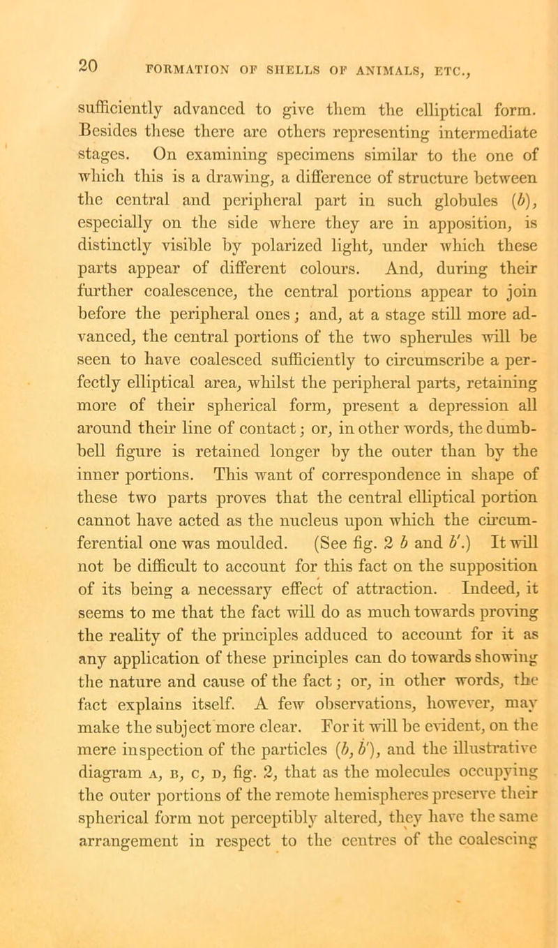 sufficiently advanced to give them the elliptical form. Besides these there are others representing intermediate stages. On examining specimens similar to the one of which this is a drawing, a difference of structure between the central and peripheral part in such globules (b), especially on the side where they are in apposition, is distinctly visible by polarized light, under which these parts appear of different colours. And, during their further coalescence, the central portions appear to join before the peripheral ones ; and, at a stage still more ad- vanced, the central portions of the two spherules will be seen to have coalesced sufficiently to circumscribe a per- fectly elliptical area, whilst the peripheral parts, retaining more of their spherical form, present a depression all around their line of contact; or, in other words, the dumb- bell figure is retained longer by the outer than by the inner portions. This want of correspondence in shape of these two parts proves that the central elliptical portion cannot have acted as the nucleus upon which the circum- ferential one was moulded. (See fig. 2 b and b'.) It will not be difficult to account for this fact on the supposition of its being a necessary effect of attraction. Indeed, it seems to me that the fact will do as much towards proving the reality of the principles adduced to account for it as any application of these principles can do towards showing the nature and cause of the fact; or, in other words, the fact explains itself. A few observations, however, may make the subject more clear. For it will be evident, on the mere inspection of the particles (b, b‘), and the illustrative diagram a, b, c, d, fig. 2, that as the molecules occupying the outer portions of the remote hemispheres preserve their spherical form not perceptibly altered, they have the same arrangement in respect to the centres of the coalescing