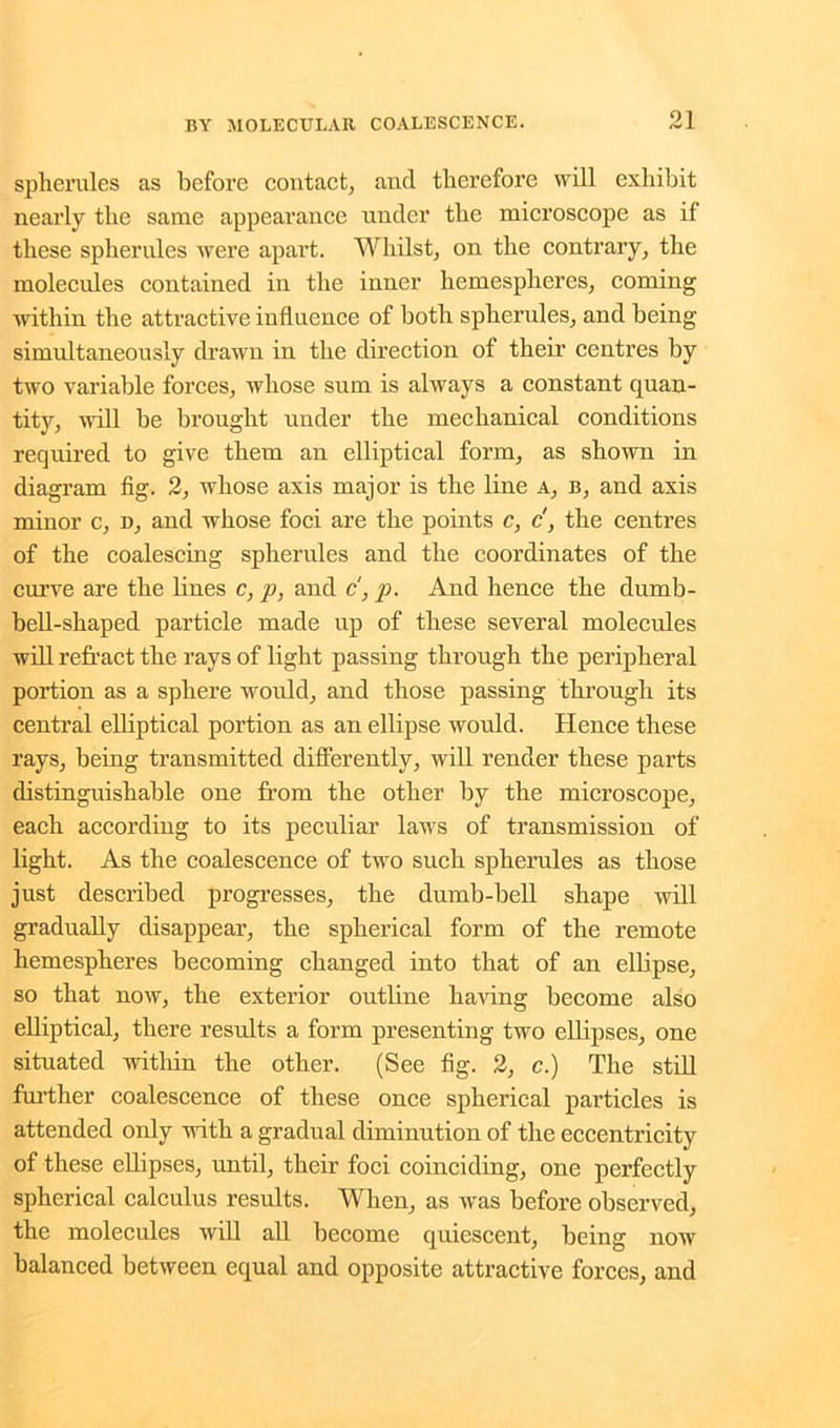 spherules as before contact, and therefore will exhibit nearly the same appearance under the microscope as if these spherules were apart. Whilst, on the contrary, the molecules contained in the inner hemespheres, coming within the attractive influence of both spherules, and being simultaneously drawn in the direction of their centres by two variable forces, whose sum is always a constant quan- tity, will be brought under the mechanical conditions required to give them an elliptical form, as shown in diagram fig. 2, whose axis major is the line a, b, and axis minor c, d, and whose foci are the points c, c', the centres of the coalescing spherules and the coordinates of the curve are the lines c, p, and c, p. And hence the dumb- bell-shaped particle made up of these several molecules will refract the rays of light passing through the peripheral portion as a sphere would, and those passing through its central elliptical portion as an ellipse would. Hence these rays, being transmitted differently, will render these parts distinguishable one from the other by the microscope, each according to its peculiar laws of transmission of light. As the coalescence of two such spherules as those just described progresses, the dumb-bell shape will gradually disappear, the spherical form of the remote hemespheres becoming changed into that of an ellipse, so that now, the exterior outline having become also elliptical, there results a form presenting two ellipses, one situated within the other. (See fig. 2, c.) The still further coalescence of these once spherical particles is attended only with a gradual diminution of the eccentricity of these ellipses, until, their foci coinciding, one perfectly spherical calculus results. When, as was before observed, the molecules will all become quiescent, being now balanced between equal and opposite attractive forces, and