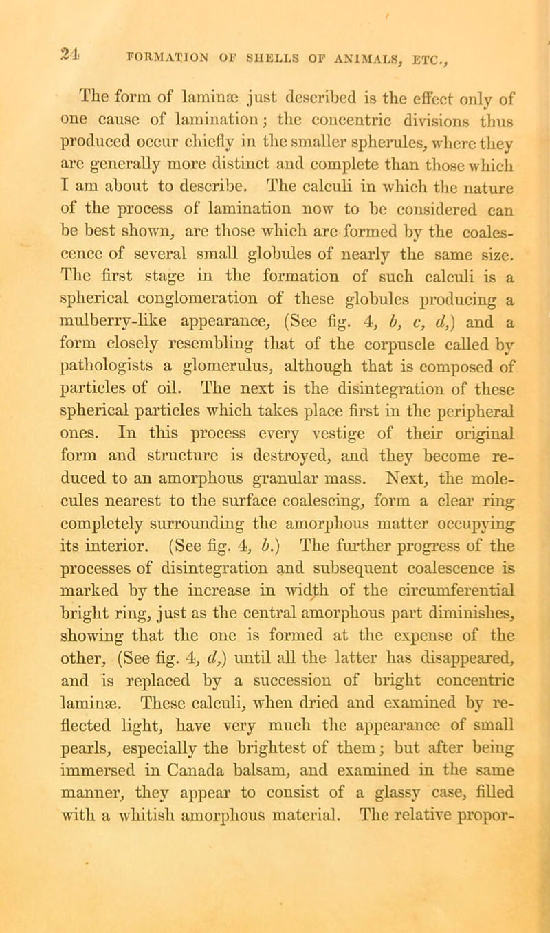 The form of lamina? just described is the effect only of one cause of lamination; the concentric divisions thus produced occur chiefly in the smaller spherules, where they are generally more distinct and complete than those which I am about to describe. The calculi in which the nature of the process of lamination now to be considered can be best shown, are those which are formed by the coales- cence of several small globules of nearly the same size. The first stage in the formation of such calculi is a spherical conglomeration of these globules producing a mulberry-like appearance, (See fig. 4, b, c, d,) and a form closely resembling that of the corpuscle called by pathologists a glomerulus, although that is composed of particles of oil. The next is the disintegration of these spherical particles which takes place first in the peripheral ones. In this process every vestige of their original form and structure is destroyed, and they become re- duced to an amorphous granular mass. Next, the mole- cules nearest to the surface coalescing, form a clear ring completely surrounding the amorphous matter occupying its interior. (See fig. 4, b.) The further progress of the processes of disintegration and subsequent coalescence is marked by the increase in width of the circumferential bright ring, just as the central amorphous part diminishes, showing that the one is formed at the expense of the other, (See fig. 4, d,) until all the latter has disappeared, and is replaced by a succession of bright concentric lamime. These calculi, when dried and examined by re- flected light, have very much the appearance of small pearls, especially the brightest of them; but after being immersed in Canada balsam, and examined in the same manner, they appear to consist of a glassy case, filled with a whitish amorphous material. The relative propor-