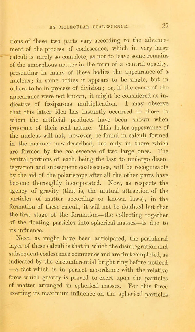tions of these two parts vary according to the advance- ment of the process of coalescence, which in very large calculi is rarely so complete, as not to leave some remains of the amorphous matter in the form of a central opacity, presenting in many of these bodies the appearance of a nucleus; in some bodies it appears to be single, but in others to be in process of division; or, if the cause of the appearance were not known, it might be considered as in- dicative of fissiparous multiplication. I may observe that this latter idea has instantly occurred to those to whom the artificial products have been shown when ignorant of their real nature. This latter appearance of the nucleus will not, however, be found in calculi formed in the manner now described, but only in those which are formed by the coalescence of two large ones. The central portions of each, being the last to undergo disen- tegration and subsequent coalescence, will be recognisable by the aid of the polariscope after all the other parts have become thoroughly incorporated. Now, as respects the agency of gravity (that is, the mutual attraction of the particles of matter according to known laws), in the formation of these calculi, it will not be doubted but that the first stage of the formation—the collecting together of the floating particles into spherical masses—is due to its influence. Next, as might have been anticipated, the peripheral layer of these calculi is that in which the disintegration and subsequent coalescence commence and are first completed, as indicated by the circumferential bright ring before noticed —a fact which is in perfect accordance with the relative force which gravity is proved to exert upon the particles of matter arranged in spherical masses. For this force exerting its maximum influence on the spherical particles