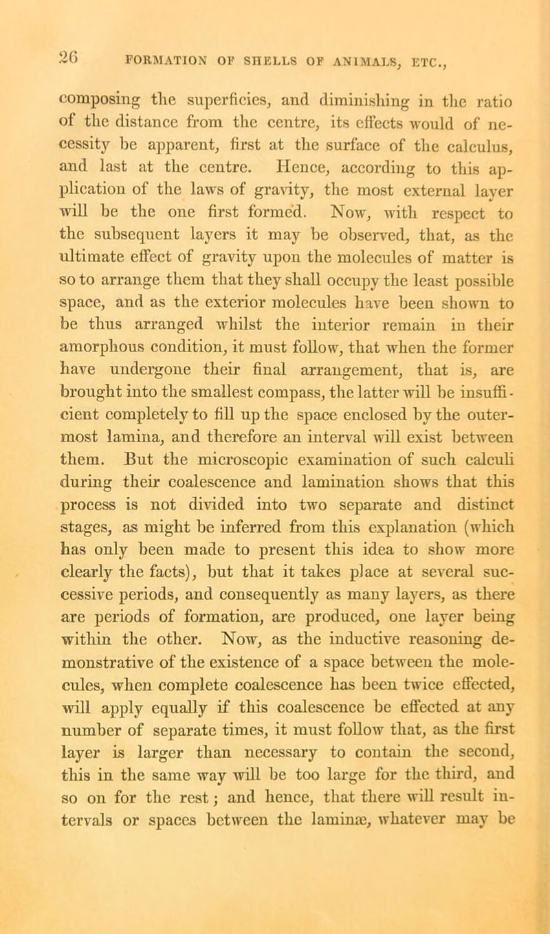 composing tlie superficies, and diminishing in the ratio of the distance from the centre, its effects would of ne- cessity be apparent, first at the surface of the calculus, and last at the centre. Hence, according to this ap- plication of the laws of gravity, the most external layer will be the one first formed. Now, with respect to the subsequent layers it may be observed, that, as the ultimate effect of gravity upon the molecules of matter is so to arrange them that they shall occupy the least possible space, and as the exterior molecules have been shown to be thus arranged whilst the interior remain in their amorphous condition, it must follow, that when the former have undergone their final arrangement, that is, are brought into the smallest compass, the latter will be insuffi- cient completely to fill up the space enclosed by the outer- most lamina, and therefore an interval will exist between them. But the microscopic examination of such calculi during their coalescence and lamination shows that this process is not divided into two separate and distinct stages, as might be inferred from this explanation (which has only been made to present this idea to show more clearly the facts), but that it takes place at several suc- cessive periods, and consequently as many layers, as there are periods of formation, are produced, one layer being within the other. Now, as the inductive reasoning de- monstrative of the existence of a space between the mole- cules, when complete coalescence has been twice effected, will apply equally if this coalescence be effected at any number of separate times, it must follow that, as the first layer is larger than necessary to contain the second, this in the same way will be too large for the third, and so on for the rest; and hence, that there will result in- tervals or spaces between the lamime, whatever may be