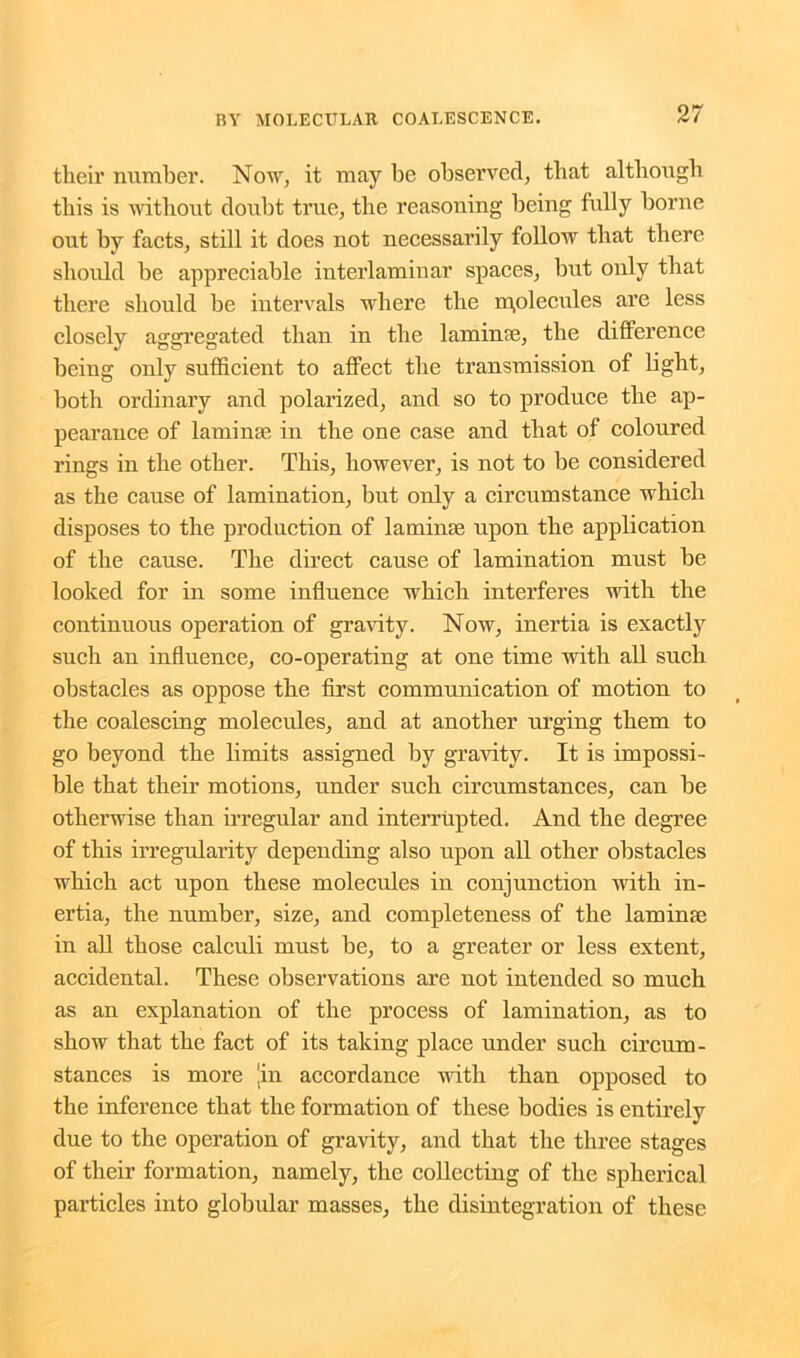their number. Now, it may be observed, that although this is without doubt true, the reasoning being fully borne out by facts, still it does not necessarily follow that there should be appreciable interlaminar spaces, but only that there should be intervals where the molecules are less closely aggregated than in the lamin<e, the difference being only sufficient to affect the transmission of light, both ordinary and polarized, and so to produce the ap- pearance of laminae in the one case and that of coloured rings in the other. This, however, is not to be considered as the cause of lamination, but only a circumstance which disposes to the production of laminae upon the application of the cause. The direct cause of lamination must be looked for in some influence which interferes with the continuous operation of gravity. Now, inertia is exactly such an influence, co-operating at one time with all such obstacles as oppose the first communication of motion to the coalescing molecules, and at another urging them to go beyond the limits assigned by gravity. It is impossi- ble that their motions, under such circumstances, can be otherwise than irregular and interrupted. And the degree of this irregularity depending also upon all other obstacles which act upon these molecules in conjunction with in- ertia, the number, size, and completeness of the laminae in all those calculi must be, to a greater or less extent, accidental. These observations are not intended so much as an explanation of the process of lamination, as to show that the fact of its taking place under such circum- stances is more Jin accordance with than opposed to the inference that the formation of these bodies is entirely due to the operation of gravity, and that the three stages of their formation, namely, the collecting of the spherical particles into globular masses, the disintegration of these