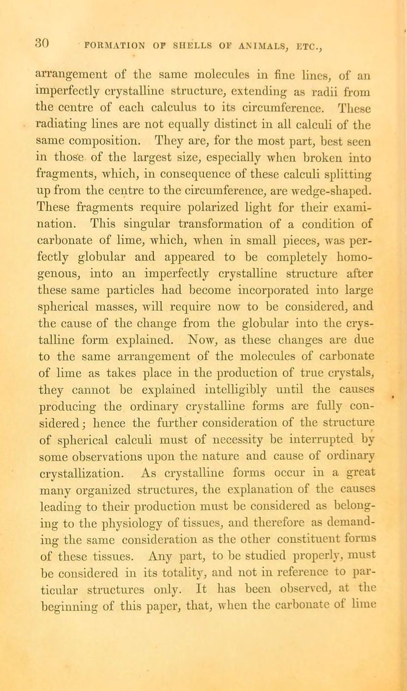 arrangement of the same molecules in fine lines, of an imperfectly crystalline structure, extending as radii from the centre of each calculus to its circumference. These radiating lines are not equally distinct in all calculi of the same composition. They are, for the most part, best seen in those of the largest size, especially when broken into fragments, which, in consequence of these calculi splitting up from the centre to the circumference, are wedge-shaped. These fragments require polarized light for their exami- nation. This singular transformation of a condition of carbonate of lime, which, when in small pieces, was per- fectly globular and appeared to be completely homo- genous, into an imperfectly crystalline structure after these same particles had become incorporated into large spherical masses, will require now to he considered, and the cause of the change from the globular into the crys- talline form explained. Now, as these changes are due to the same arrangement of the molecules of carbonate of lime as takes place in the production of true crystals, they cannot he explained intelligibly until the causes producing the ordinary crystalline forms are fully con- sidered ; hence the further consideration of the structure ' » of spherical calculi must of necessity he interrupted by some observations upon the nature and cause of ordinary crystallization. As crystalline forms occur in a great many organized structures, the explanation of the causes leading to their production must be considered as belong- ing to the physiology of tissues, and therefore as demand- ing the same consideration as the other constituent forms of these tissues. Any part, to be studied properly, must be considered in its totality, and not in reference to par- ticular structures only. It has been observed, at the beginning of this paper, that, when the carbonate of lime