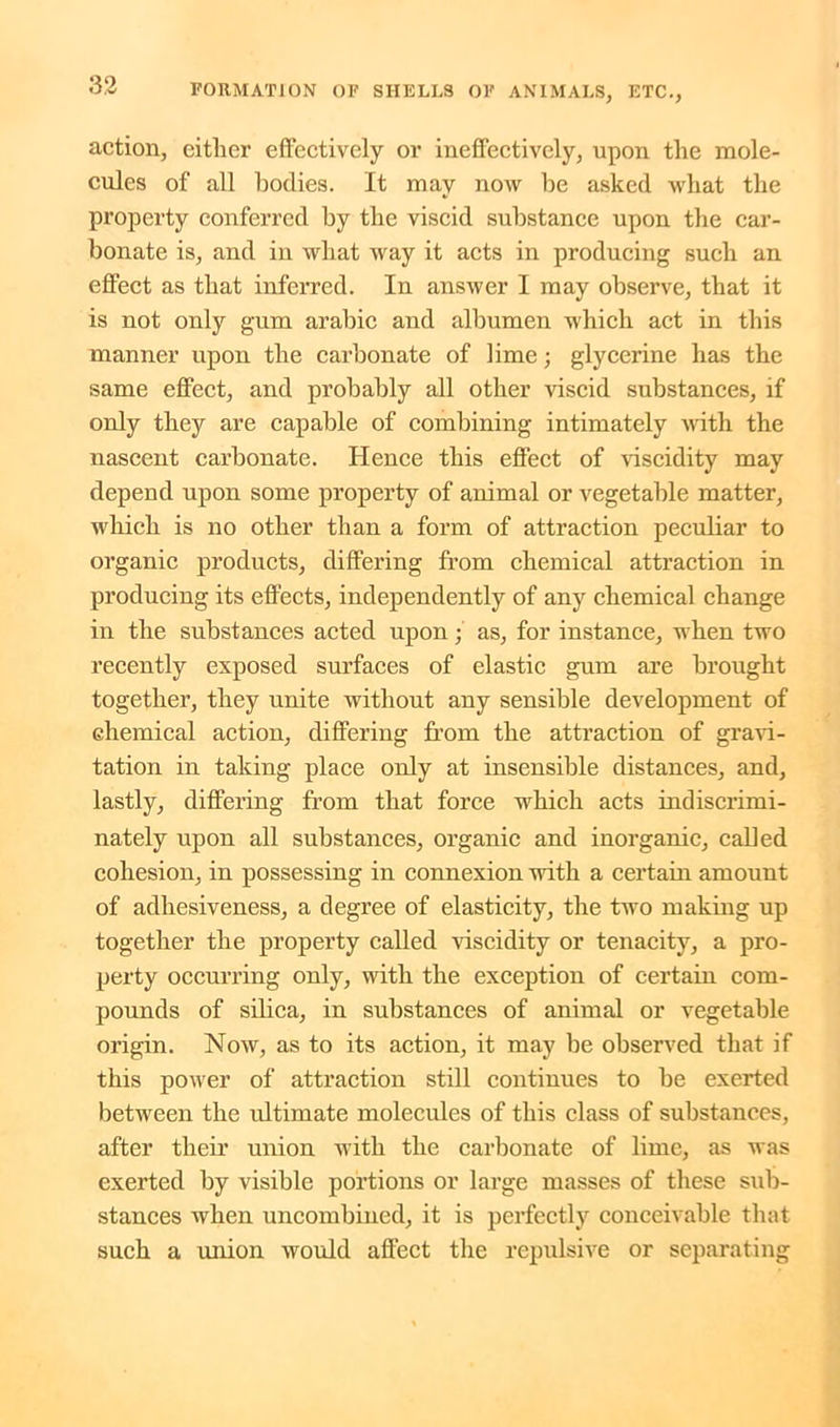 action, eitlier effectively or ineffectively, upon the mole- cules of all bodies. It may now be asked what the property conferred by the viscid substance upon the car- bonate is, and in what way it acts in producing such an effect as that inferred. In answer I may observe, that it is not only gum arabic and albumen which act in this manner upon the carbonate of lime; glycerine has the same effect, and probably all other viscid substances, if only they are capable of combining intimately with the nascent carbonate. Hence this effect of viscidity may depend upon some property of animal or vegetable matter, which is no other than a form of attraction peculiar to organic products, differing from chemical attraction in producing its effects, independently of any chemical change in the substances acted upon; as, for instance, when two recently exposed surfaces of elastic gum are brought together, they unite without any sensible development of chemical action, differing from the attraction of gravi- tation in taking place only at insensible distances, and, lastly, differing from that force which acts indiscrimi- nately upon all substances, organic and inorganic, called cohesion, in possessing in connexion with a certain amount of adhesiveness, a degree of elasticity, the two making up together the property called viscidity or tenacity, a pro- perty occurring only, with the exception of certain com- pounds of silica, in substances of animal or vegetable origin. Now, as to its action, it may be observed that if this power of attraction still continues to be exerted between the ultimate molecules of this class of substances, after their union with the carbonate of lime, as was exerted by visible portions or large masses of these sub- stances when uncombined, it is perfectly conceivable that such a union would affect the repulsive or separating