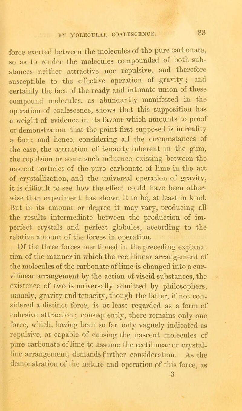 force exerted between the molecules of the pure carbonate, so as to render the molecules compounded of both sub- stances neither attractive nor repulsive, and therefore susceptible to the effective operation of gravity; and certainly the fact of the ready and intimate union of these compound molecules, as abundantly manifested in the operation of coalescence, shows that this supposition has a weight of evidence in its favour which amounts to proof or demonstration that the point first supposed is in reality a fact; and hence, considering all the circumstances of the case, the attraction of tenacity inherent in the gum, the repulsion or some such influence existing between the nascent particles of the pure carbonate of lime in the act of crystallization, and the universal operation of gravity, it is difficult to see how the effect could have been other- wise than experiment has shown it to be, at least in kind. But in its amount or degree it may vary, producing all the results intermediate between the production of im- perfect crystals and perfect globules, according to the relative amount of the forces in operation. Of the three forces mentioned in the preceding explana- tion of the manner in which the rectilinear arrangement of the molecules of the carbonate of lime is changed into a cur- vilinear arrangement by the action of viscid substances, the existence of two is universally admitted by philosophers, namely, gravity and tenacity, though the latter, if not con- sidered a distinct force, is at least regarded as a form of cohesive attraction; consequently, there remains only one force, which, having been so far only vaguely indicated as repulsive, or capable of causing the nascent molecules of pure carbonate of lime to assume the rectilinear or crystal- line arrangement, demands further consideration. As the demonstration of the nature and operation of this force, as 3
