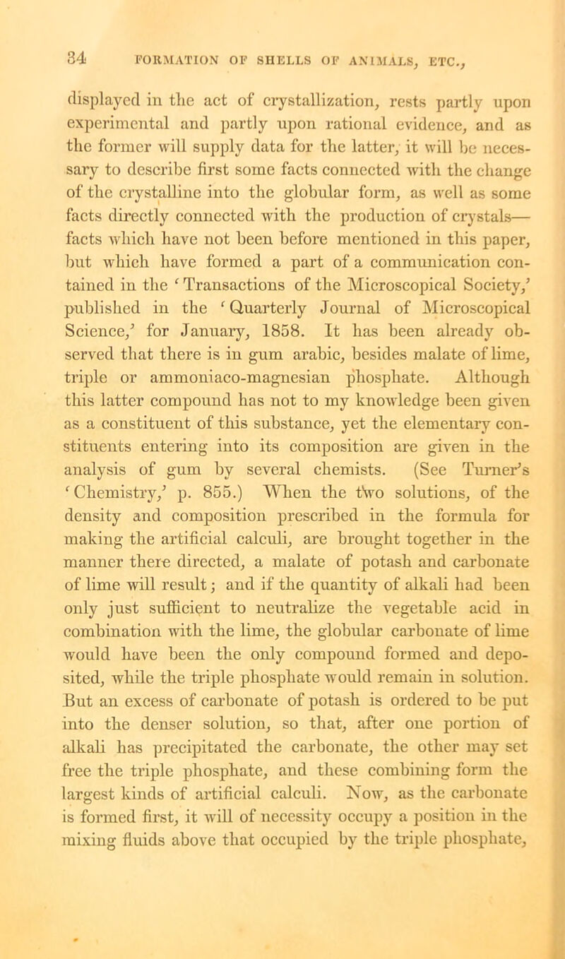 displayed in the act of crystallization, rests partly upon experimental and partly upon rational evidence, and as the former will supply data for the latter, it will be neces- sary to describe first some facts connected with the change of the crystalline into the globular form, as well as some facts directly connected with the production of crystals— facts which have not been before mentioned in this paper, but which have formed a part of a communication con- tained in the ‘ Transactions of the Microscopical Society/ published in the ‘ Quarterly Journal of Microscopical Science/ for January, 1858. It has been already ob- served that there is in gum arabic, besides malate oflime, triple or ammoniaco-magnesian phosphate. Although this latter compound has not to my knowledge been given as a constituent of this substance, yet the elementary con- stituents entering into its composition are given in the analysis of gum by several chemists. (See Turner’s ‘Chemistry/ p. 855.) When the two solutions, of the density and composition prescribed in the formula for making the artificial calculi, are brought together in the manner there directed, a malate of potash and carbonate of lime will result; and if the quantity of alkali had been only just sufficient to neutralize the vegetable acid in combination with the lime, the globular carbonate of lime would have been the only compound formed and depo- sited, while the triple phosphate would remain in solution. But an excess of carbonate of potash is ordered to be put into the denser solution, so that, after one portion of alkali has precipitated the carbonate, the other may set free the triple phosphate, and these combining form the largest kinds of artificial calculi. Now, as the carbonate is formed first, it will of necessity occupy a position in the mixing fluids above that occupied by the triple phosphate,
