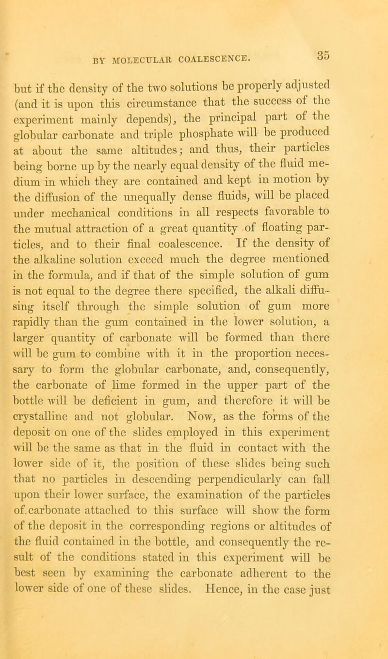 but if the density of the two solutions be properly adjusted (and it is upon this circumstance that the success ot the experiment mainly depends), the principal part of the globular carbonate and triple phosphate will be produced at about the same altitudes; and thus, their particles being borne up by the nearly equal density of the fluid me- dium in which they are contained and kept in motion by the diffusion of the unequally dense fluids, will be placed under mechanical conditions in all respects favorable to the mutual attraction of a great quantity of floating par- ticles, and to their final coalescence. If the density of the alkaline solution exceed much the degree mentioned in the formula, and if that of the simple solution of gum is not equal to the degree there specified, the alkali diffu- sing itself through the simple solution of gum more rapidly than the gum contained in the lower solution, a larger quantity of carbonate will be formed than there will be gum to combine with it in the proportion neces- sary to form the globular carbonate, and, consequently, the carbonate of lime formed in the upper part of the bottle will be deficient in gum, and therefore it will be crystalline and not globular. Now, as the forms of the deposit on one of the slides employed in this experiment will be the same as that in the fluid in contact with the lower side of it, the position of these slides being such that no particles in descending perpendicularly can fall upon their lower surface, the examination of the particles of. carbonate attached to this surface will show the form of the deposit in the corresponding regions or altitudes of the fluid contained in the bottle, and consequently the re- sult of the conditions stated in this experiment will be best seen by examining the carbonate adherent to the lower side of one of these slides. Hence, in the case just