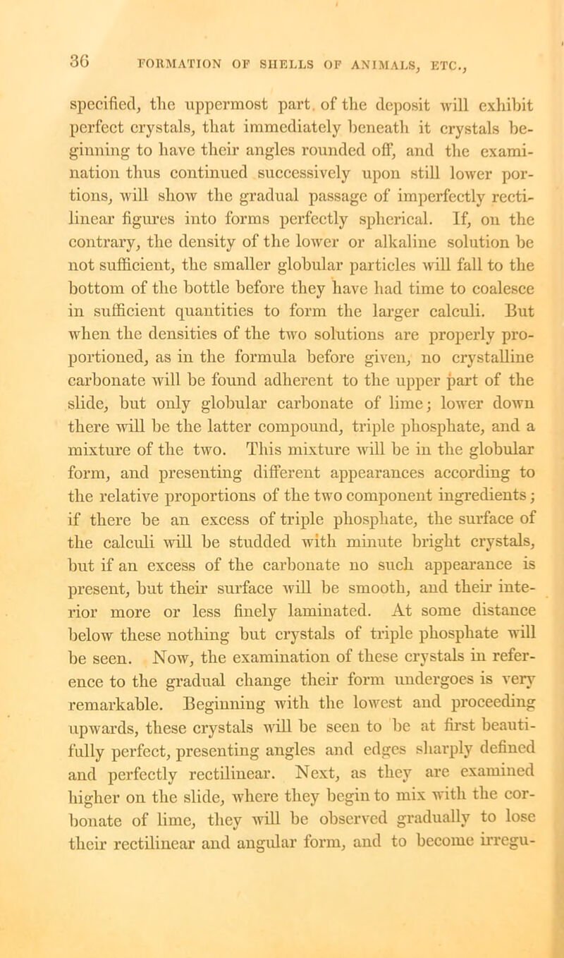 specified, the uppermost part of the deposit will exhibit perfect crystals, that immediately beneath it crystals be- ginning to have their angles rounded off, and the exami- nation thus continued successively upon still lower por- tions, will show the gradual passage of imperfectly recti- linear figures into forms perfectly spherical. If, on the contrary, the density of the lower or alkaline solution be not sufficient, the smaller globular particles will fall to the bottom of the bottle before they have had time to coalesce in sufficient quantities to form the larger calculi. But when the densities of the two solutions are properly pro- portioned, as in the formula before given, no crystalline carbonate will be found adherent to the upper part of the slide, but only globular carbonate of lime; lower down there will be the latter compound, triple phosphate, and a mixture of the two. This mixture will be in the globular form, and presenting different appearances according to the relative proportions of the two component ingredients; if there be an excess of triple phosphate, the surface of the calculi will be studded with minute bright crystals, hut if an excess of the carbonate no such appearance is present, but their surface 'will be smooth, and their inte- rior more or less finely laminated. At some distance below these nothing but crystals of triple phosphate will be seen. Now, the examination of these crystals in refer- ence to the gradual change their form undergoes is very remarkable. Beginning with the lowest and proceeding upwards, these crystals will be seen to be at first beauti- fully perfect, presenting angles and edges sharply defined and perfectly rectilinear. Next, as they are examined higher on the slide, where they begin to mix with the cor- bonate of lime, they will be observed gradually to lose their rectilinear and angular form, and to become irregu-