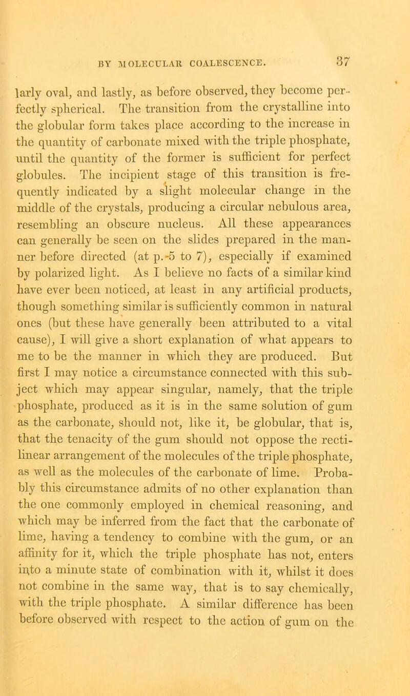 larly oval, ancl lastly, as before observed, they become per- fectly spherical. The transition from the crystalline into the globular form takes place according to the increase in the quantity of carbonate mixed with the triple phosphate, until the quantity of the former is sufficient for perfect globules. The incipient stage of this transition is fre- quently indicated by a slight molecular change in the middle of the crystals, producing a circular nebulous area, resembling an obscure nucleus. All these appearances can generally be seen on the slides prepared in the man- ner before directed (at p.-5 to 7), especially if examined by polarized light. As I believe no facts of a similar kind have ever been noticed, at least in any artificial products, though something similar is sufficiently common in natural ones (but these have generally been attributed to a vital cause), I will give a short explanation of what appears to me to be the manner in which they are produced. But first I may notice a circumstance connected with this sub- ject which may appear singular, namely, that the triple phosphate, produced as it is in the same solution of gum as the carbonate, should not, like it, be globular, that is, that the tenacity of the gum should not oppose the recti- linear arrangement of the molecules of the triple phosphate, as well as the molecules of the carbonate of lime. Proba- bly this circumstance admits of no other explanation than the one commonly employed in chemical reasoning, and which may be inferred from the fact that the carbonate of lime, having a tendency to combine with the gum, or an affinity for it, which the triple phosphate has not, enters ffito a minute state of combination with it, whilst it does not combine in the same way, that is to say chemically, with the triple phosphate. A similar difference lias been before observed with respect to the action of gum on the