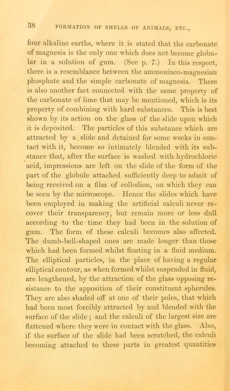 four alkaline earths, where it is stated that the carbonate of magnesia is the only one which does not become globu- lar in a solution of gum. (See p. 7.) In this respect, there is a resemblance between the ammoniaco-magnesian phosphate and the simple carbonate of magnesia. There is also another fact connected with the same property of the carbonate of lime that may be mentioned, which is its property of combining with hard substances. This is best shown by its action on the glass of the slide upon which it is deposited. The particles of this substance which are attracted by a slide and detained for some weeks in con- tact with it, become so intimately blended with its sub- stance that, after the surface is washed with hydrochloric acid, impressions are left on the slide of the form of the part of the globule attached sufficiently deep to admit of being received on a film of collodion, on which they can be seen by the microscope. Hence the slides which have been employed in making the artificial calculi never re- cover their transparency, but remain more or less dull according to the time they had been in the solution of gum. The form of these calculi becomes also affected. The dumb-bell-shaped ones are made longer than those which had been formed whilst floating in a fluid medium. The elliptical particles, in the place of having a regular elliptical contour, as when formed whilst suspended in fluid, are lengthened, hy the attraction of the glass opposing re- sistance to the apposition of their constituent spherules. They are also shaded off at one of their poles, that which had been most forcibly attracted by and blended with the surface of the slide ; and the calculi of the largest size are flattened where they were in contact with the glass. Also, if the surface of the slide had been scratched, the calculi becoming attached to these parts in greatest quantities