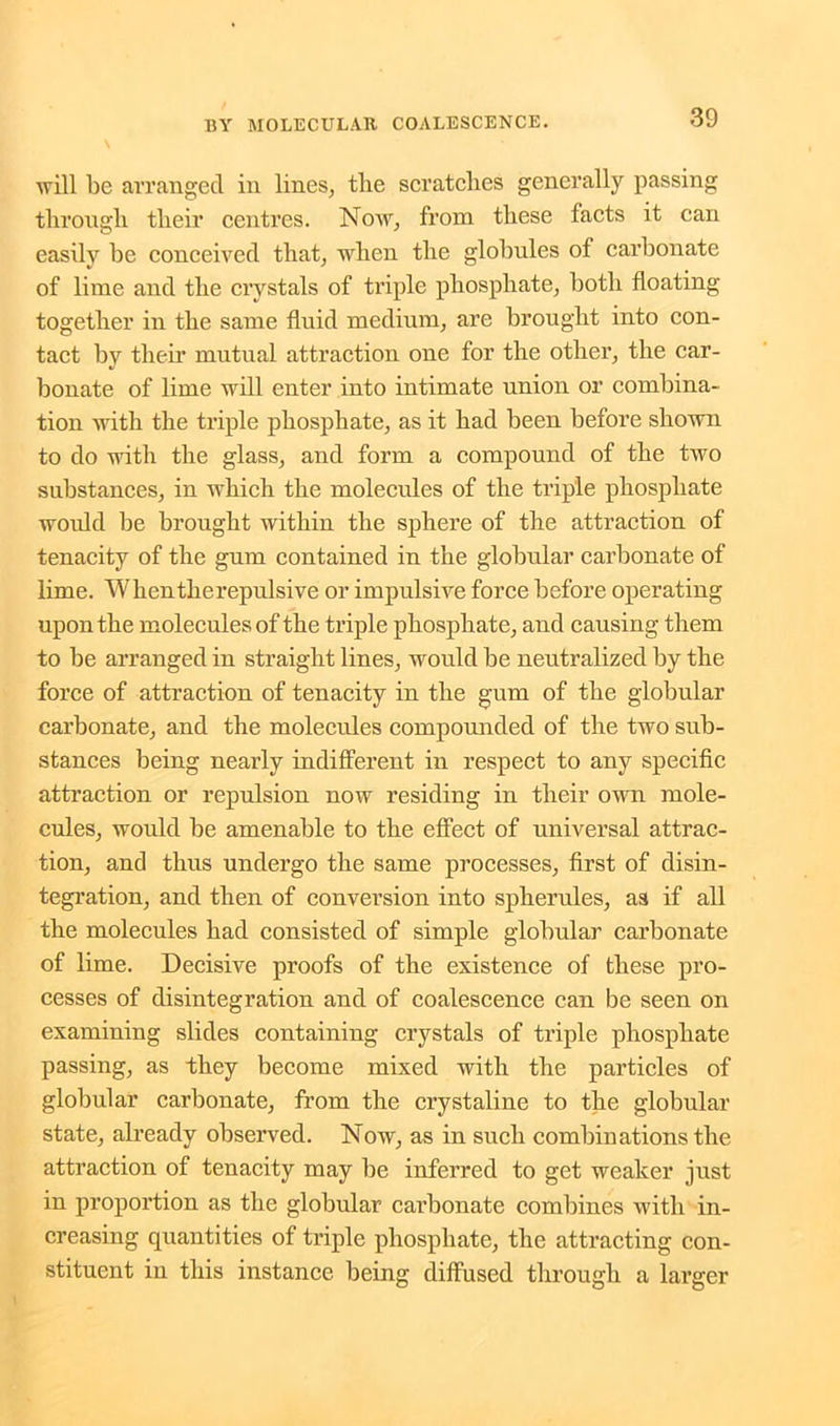 will be arranged in lines, the scratches generally passing through their centres. Now, from these facts it can easily he conceived that, when the globules of carbonate of lime and the crystals of triple phosphate, both floating together in the same fluid medium, are brought into con- tact by their mutual attraction one for the other, the car- bonate of lime will enter into intimate union or combina- tion with the triple phosphate, as it had been before shown to do with the glass, and form a compound of the two substances, in which the molecules of the triple phosphate would be brought within the sphere of the attraction of tenacity of the gum contained in the globular carbonate of lime. Whentlierepulsive or impulsive force before operating upon the molecules of the triple phosphate, and causing them to be arranged in straight lines, would be neutralized by the force of attraction of tenacity in the gum of the globular carbonate, and the molecules compounded of the two sub- stances being nearly indifferent in respect to any specific attraction or repulsion now residing in their own mole- cules, would be amenable to the effect of universal attrac- tion, and thus undergo the same processes, first of disin- tegration, and then of conversion into spherules, as if all the molecules had consisted of simple globular carbonate of lime. Decisive proofs of the existence of these pro- cesses of disintegration and of coalescence can be seen on examining slides containing crystals of triple phosphate passing, as they become mixed with the particles of globular carbonate, from the crystaline to the globular state, already observed. Now, as in such combinations the attraction of tenacity may be inferred to get weaker just in proportion as the globular carbonate combines with in- creasing quantities of triple phosphate, the attracting con- stituent in this instance being diffused through a larger