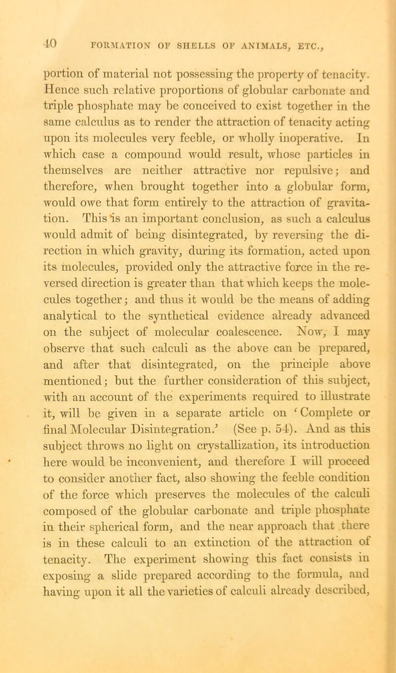 portion of material not possessing the property of tenacity. Hence such relative proportions of globular carbonate and triple phosphate may he conceived to exist together in the same calculus as to render the attraction of tenacity acting upon its molecules very feeble, or wholly inoperative. In which case a compound would result, whose particles in themselves are neither attractive nor repulsive; and therefore, when brought together into a globular form, would owe that form entirely to the attraction of gravita- tion. This is an important conclusion, as such a calculus would admit of being disintegrated, by reversing the di- rection in which gravity, during its formation, acted upon its molecules, provided only the attractive force in the re- versed direction is greater than that which keeps the mole- cules together; and thus it would be the means of adding analytical to the synthetical evidence already advanced on the subject of molecular coalescence. Now, I may observe that such calculi as the above can be prepared, and after that disintegrated, on the principle above mentioned; but the further consideration of this subject, with an account of the experiments required to illustrate it, will be given in a separate article on ‘ Complete or final Molecular Disintegration/ (See p. 54). And as this subject throws no light on crystallization, its introduction here would be inconvenient, and therefore I will proceed to consider another fact, also showing the feeble condition of the force which preserves the molecules of the calculi composed of the globular carbonate and triple phosphate in their spherical form, and the near approach that there is in these calculi to an extinction of the attraction of tenacity. The experiment showing this fact consists in exposing a slide prepared according to the formula, and having upon it all the varieties of calculi already described,
