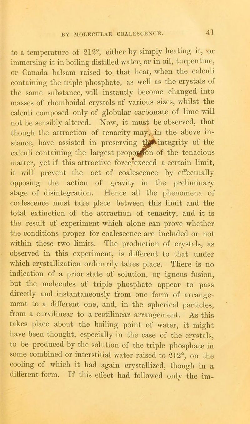 to a temperature of 212°, either by simply heating it, -or immersing it in boiling distilled water, or in oil, turpentine, or Canada balsam raised to that beat, when the calculi containing the triple phosphate, as well as the crystals of the same substance, Avill instantly become changed into masses of rliomboidal crystals of various sizes, whilst the calculi composed only of globular carbonate of lime will not he sensibly altered. Now, it must he observed, that though the attraction of tenacity may,, hi the above in- stance, have assisted in preserving integrity of the calculi containing the largest propogpon of the tenacious matter, yet if this attractive force*exceed a certain limit, it will prevent the act of coalescence by effectually opposing the action of gravity in the preliminary stage of disintegration. Hence all the phenomena of coalescence must take place between this limit and the total extinction of the attraction of tenacity, and it is the result of experiment which alone can prove whether the conditions proper for coalescence are included or not within these two limits. The production of crystals, as observed in this experiment, is different to that under which crystallization ordinarily takes place. There is no indication of a prior state of solution, or igneus fusion, but the molecules of triple phosphate appear to pass directly and instantaneously from one form of arrange- ment to a different one, and, in the spherical particles, from a curvilinear to a rectilinear arrangement. As this takes place about the boiling point of water, it might have been thought, especially in the case of the crystals, to be produced by the solution of the triple phosphate in some combined or interstitial water raised to 212°, on the cooling of which it had again crystallized, though in a different form. If this effect had followed only the im-