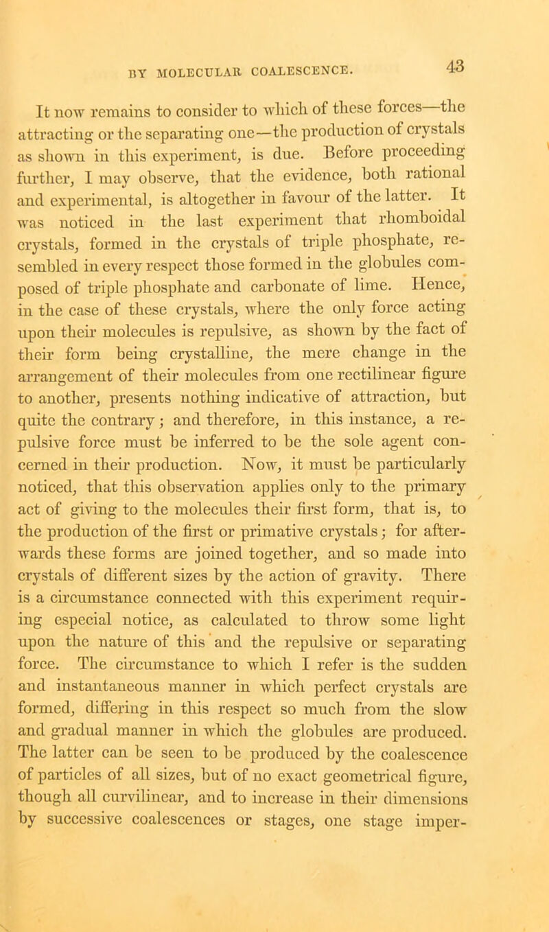 It now remains to consider to wliicli of these forces the attracting or the separating- one—the production of crystals as shown in this experiment, is due. Before proceeding further, I may observe, that the evidence, both rational and experimental, is altogether in favour of the latter. It was noticed in the last experiment that rhomboidal crystals, formed in the crystals of triple phosphate, re- sembled in every respect those formed in the globules com- posed of triple phosphate and carbonate of lime. Hence, in the case of these crystals, where the only force acting upon their molecules is repulsive, as shown by the fact of their form being crystalline, the mere change in the arrangement of their molecules from one rectilinear figure to another, presents nothing indicative of attraction, hut quite the contrary; and therefore, in this instance, a re- pulsive force must be inferred to be the sole agent con- cerned in their production. Now, it must be particularly noticed, that this observation applies only to the primary act of giving to the molecules their first form, that is, to the production of the first or primative crystals; for after- wards these forms are joined together, and so made into crystals of different sizes by the action of gravity. There is a circumstance connected with this experiment requir- ing especial notice, as calculated to throw some light upon the nature of this and the repulsive or separating force. The circumstance to which I refer is the sudden and instantaneous manner in which perfect crystals are formed, differing in this respect so much from the slow and gradual manner in which the globules are produced. The latter can be seen to be produced by the coalescence of particles of all sizes, but of no exact geometrical figure, though all curvilinear, and to increase in their dimensions by successive coalescences or stages, one stage impel'-