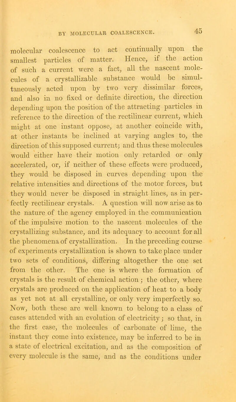 molecular coalescence to act continually upon tlie smallest particles of matter. Hence, if the action of such a current were a fact, all the nascent mole- cules of a crystallizable substance would be simul- taneously acted upon by two very dissimilar forces, and also in no fixed or definite direction, the direction depending upon the position of the attracting particles in reference to the direction of the rectilinear current, which might at one instant oppose, at another coincide with, at other instants he inclined at varying angles to, the direction of this supposed current; and thus these molecules would either have their motion only retarded or only accelerated, or, if neither of these effects were produced, they would be disposed in curves depending upon the relative intensities and directions of the motor forces, hut they would never he disposed in straight lines, as in per- fectly rectilinear crystals. A question will now arise as to the nature of the agency employed in the communication of the impulsive motion to the nascent molecules of the crystallizing substance, and its adequacy to account for all the phenomena of crystallization. In the preceding course of experiments crystallization is shown to take place under two sets of conditions, differing altogether the one set from the other. The one is where the formation of crystals is the result of chemical action; the other, where crystals are produced on the application of heat to a body as yet not at all crystalline, or only very imperfectly so. Now, both these are well known to belong to a class of cases attended with an evolution of electricity; so that, in the first case, the molecules of carbonate of lime, the instant they come into existence, may be inferred to he in a state of electrical excitation, and as the composition of every molecule is the same, and as the conditions under