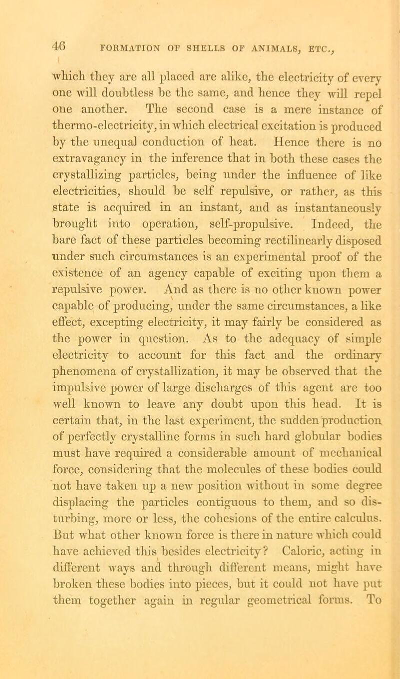 ( which they are all placed are alike, the electricity of every one will doubtless he the same, and hence they will repel one another. The second case is a mere instance of thermo-electricity, in which electrical excitation is produced by the unequal conduction of heat. Hence there is no extravagancy in the inference that in both these cases the crystallizing particles, being under the influence of like electricities, should be self repulsive, or rather, as this state is acquired in an instant, and as instantaneously brought into operation, self-propulsive. Indeed, the bare fact of these particles becoming rectilinearly disposed under such circumstances is an experimental proof of the existence of an agency capable of exciting upon them a repulsive power. And as there is no other known power capable of producing, under the same circumstances, a like effect, excepting electricity, it may fairly be considered as the power in question. As to the adequacy of simple electricity to account for this fact and the ordinary phenomena of crystallization, it may be observed that the impulsive power of large discharges of this agent are too well known to leave any doubt upon this head. It is certain that, in the last experiment, the sudden production of perfectly crystalline forms in such hard globular bodies must have required a considerable amount of mechanical force, considering that the molecules of these bodies could not have taken up a new position without in some degree displacing the particles contiguous to them, and so dis- turbing, more or less, the cohesions of the entire calculus. But what other known force is there in nature which could have achieved this besides electricity? Caloric, acting in different ways and through different means, might have broken these bodies into pieces, but it could not have put them together again in regular geometrical forms. To