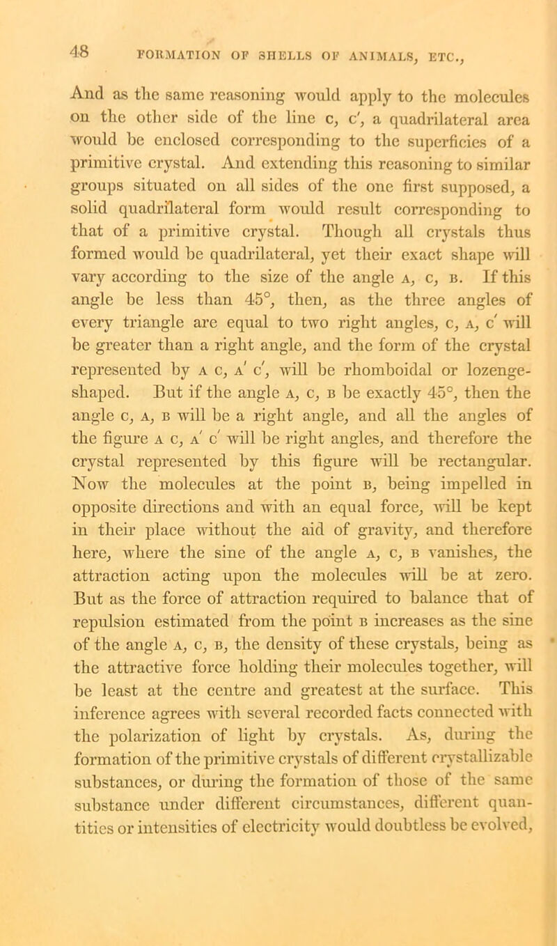 And as the same reasoning would apply to the molecules on the other side of the line c, c', a quadrilateral area would be enclosed corresponding to the superficies of a primitive crystal. And extending this reasoning to similar groups situated on all sides of the one first supposed, a solid quadrilateral form would result corresponding to that of a primitive crystal. Though all crystals thus formed would be quadrilateral, yet their exact shape will vary according to the size of the angle a, c, b. If this angle be less than 45°, then, as the three angles of every triangle are equal to two right angles, c, a, c' will be greater than a right angle, and the form of the crystal represented by a c, a' c, will be rhomboidal or lozenge- shaped. But if the angle a, c, b be exactly 45°, then the angle c, a, b will be a right angle, and all the angles of the figure a c, a c will be right angles, and therefore the crystal represented by this figure will be rectangular. Now the molecules at the point b, being impelled in opposite directions and with an equal force, will be kept in their place without the aid of gravity, and therefore here, where the sine of the angle a, c, b vanishes, the attraction acting upon the molecules will be at zero. But as the force of attraction required to balance that of repulsion estimated from the point b increases as the sine of the angle a, c, b, the density of these crystals, being as the attractive force holding their molecrdes together, will be least at the centre and greatest at the surface. This inference agrees with several recorded facts connected with the polarization of light by crystals. As, during the formation of the primitive crystals of different crvstallizable substances, or during the formation of those of the same substance under different circumstances, different quan- tities or intensities of electricity would doubtless be evolved,