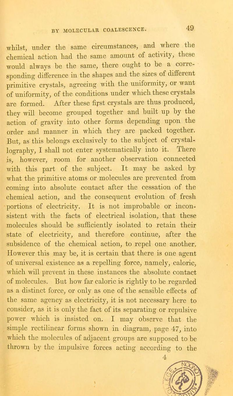 whilst, under the same circumstances, and where the chemical action had the same amount of activity, these would always he the same, there ought to he a cone- sponding difference in the shapes and the sizes of diffeicnt primitive crystals, agreeing with the uniformity, or want of uniformity, of the conditions under which these crystals are formed. After these fij’st crystals are thus produced, they will become grouped together and built up by the action of gravity into other forms depending upon the order and manner in which they are packed together. But, as this belongs exclusively to the subject of crystal- lography, I shall not enter systematically into it. There is, however, room for another observation connected with this part of the subject. It may be asked by what the primitive atoms or molecules are prevented from coming into absolute contact after the cessation of the chemical action, and the consequent evolution of fresh portions of electricity. It is not improbable or incon- sistent with the facts of electrical isolation, that these molecules should be sufficiently isolated to retain their state of electricity, and therefore continue, after the subsidence of the chemical action, to repel one another. However this may be, it is certain that there is one agent of universal existence as a repelling force, namely, caloric, which will prevent in these instances the absolute contact of molecules. But how far caloric is rightly to be regarded as a distinct force, or only as one of the sensible effects of the same agency as electricity, it is not necessary here to consider, as it is only the fact of its separating or repulsive power which is insisted on. I may observe that the simple rectilinear forms shown in diagram, page 47, into which the molecules of adjacent groups are supposed to be thrown by the impulsive forces acting according to the 4