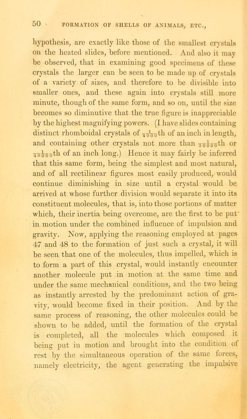 hypothesis, arc exactly like those of the smallest crystals on the heated slides, before mentioned. And also it may be observed, that in examining good specimens of these crystals the larger can be seen to be made up of crystals of a variety of sizes, and therefore to be divisible into smaller ones, and these again into crystals still more minute, though of the same form, and so on, until the size becomes so diminutive that the true figure is inappreciable by the highest magnifying powers. (I have slides containing distinct rhomboidal crystals of -jo\retli of an inch in length, and containing other crystals not more than ■jTTABtfth or Towsoth °f an inch long.) Hence it may fairly be inferred that this same form, being the simplest and most natural, and of all rectilinear figures most easily produced, would continue diminishing in size until a crystal would be arrived at whose further division would separate it into its constituent molecules, that is, into those portions of matter which, their inertia being overcome, are the first to be put in motion under the combined influence of impulsion and gravity. Now, applying the reasoning employed at pages 47 and 48 to the formation of just such a crystal, it will be seen that one of the molecules, thus impelled, which is to form a part of this crystal, would instantly encounter another molecule put in motion at the same time and under the same mechanical conditions, and the two being as instantly arrested by the predominant action of gra- idty, would become fixed in their position. And by the same process of reasoning, the other molecules could be shown to be added, until the formation of the ci’ystal is completed, all the molecules which composed it being put in motion and brought into the condition of rest by the simultaneous operation of the same forces, namely electricity, the agent generating the impulsive