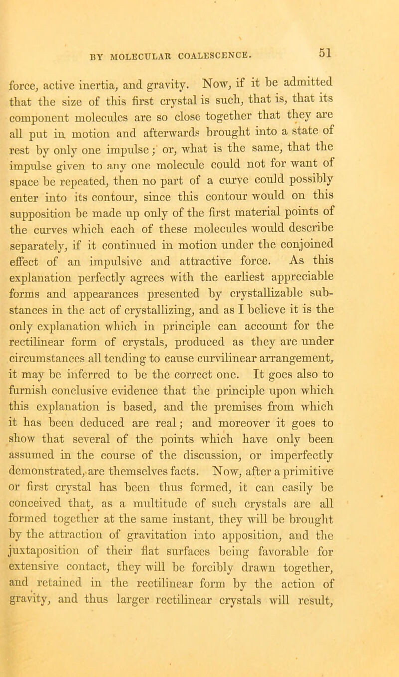 force, active inertia, and gravity. Now, if it be admitted that the size of this first crystal is such, that is, that its component molecules are so close together that they are all put in motion and afterwards brought into a state of rest by only one impulse; or, what is the same, that the impulse given to any one molecule could not for want of space he repeated, then no part of a curve could possibly enter into its contour, since this contour would on this supposition be made up only of the first material points of the curves which each of these molecules would describe separately, if it continued in motion under the conjoined effect of an impulsive and attractive force. As this explanation perfectly agrees with the earliest appreciable forms and appearances presented by crystallizable sub- stances in the act of crystallizing, and as I believe it is the only explanation which in principle can account for the rectilinear form of crystals, produced as they are under circumstances all tending to cause curvilinear arrangement, it may be inferred to be the correct one. It goes also to furnish conclusive evidence that the principle upon which this explanation is based, and the premises from which it has been deduced are real; and moreover it goes to show that several of the points which have only been assumed in the course of the discussion, or imperfectly demonstrated, are themselves facts. Now, after a primitive or first crystal has been thus formed, it can easily be conceived that, as a multitude of such crystals are all formed together at the same instant, they will be brought by the attraction of gravitation into apposition, and the juxtaposition of their flat surfaces being favorable for extensive contact, they will be forcibly drawn together, and retained in the rectilinear form by the action of gravity, and thus larger rectilinear crystals will result,