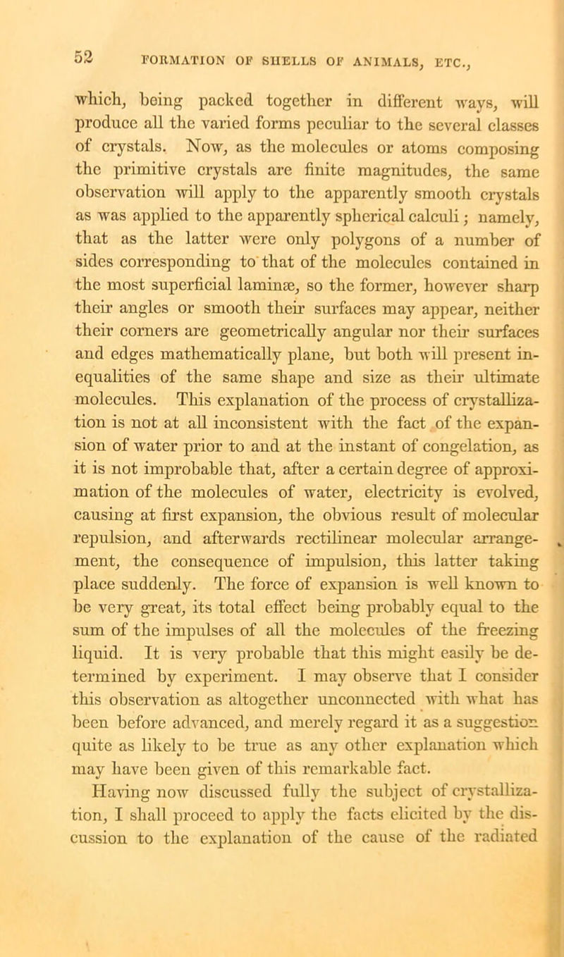 which, being packed together in different ways, will produce all the varied forms peculiar to the several classes of crystals. Now, as the molecules or atoms composing the primitive crystals are finite magnitudes, the same observation will apply to the apparently smooth crystals as was applied to the apparently spherical calculi; namely, that as the latter were only polygons of a number of sides corresponding to that of the molecules contained in the most superficial laminae, so the former, however sharp their angles or smooth their surfaces may appear, neither their corners are geometrically angular nor their surfaces and edges mathematically plane, but both will present in- equalities of the same shape and size as their ultimate molecules. This explanation of the process of crystalliza- tion is not at all inconsistent with the fact of the expan- sion of water prior to and at the instant of congelation, as it is not improbable that, after a certain degree of approxi- mation of the molecules of water, electricity is evolved, causing at first expansion, the obvious result of molecular repulsion, and afterwards rectilinear molecular arrange- ment, the consequence of impulsion, this latter taking place suddenly. The force of expansion is well known to be very great, its total effect being probably equal to the sum of the impulses of all the molecrdes of the freezing liquid. It is very probable that this might easily be de- termined by experiment. I may observe that I consider this observation as altogether unconnected with what has been before advanced, and merely regard it as a suggestion, quite as likely to be true as any other explanation which may have been given of this remarkable fact. Having now discussed fully the subject of crystalliza- tion, I shall proceed to apply the facts elicited by the dis- cussion to the explanation of the cause of the radiated